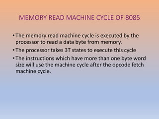 MEMORY READ MACHINE CYCLE OF 8085
• The memory read machine cycle is executed by the
processor to read a data byte from memory.
• The processor takes 3T states to execute this cycle
• The instructions which have more than one byte word
size will use the machine cycle after the opcode fetch
machine cycle.
 