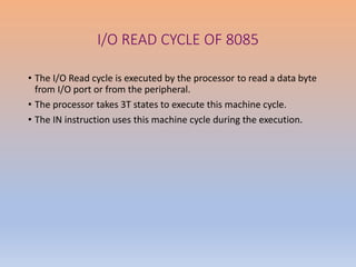 I/O READ CYCLE OF 8085
• The I/O Read cycle is executed by the processor to read a data byte
from I/O port or from the peripheral.
• The processor takes 3T states to execute this machine cycle.
• The IN instruction uses this machine cycle during the execution.
 