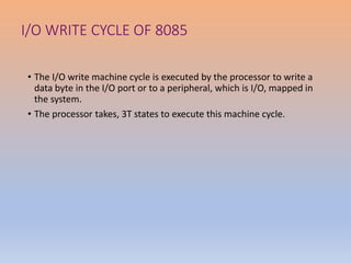 I/O WRITE CYCLE OF 8085
• The I/O write machine cycle is executed by the processor to write a
data byte in the I/O port or to a peripheral, which is I/O, mapped in
the system.
• The processor takes, 3T states to execute this machine cycle.
 