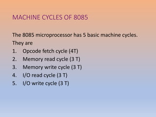 MACHINE CYCLES OF 8085
The 8085 microprocessor has 5 basic machine cycles.
They are
1. Opcode fetch cycle (4T)
2. Memory read cycle (3 T)
3. Memory write cycle (3 T)
4. I/O read cycle (3 T)
5. I/O write cycle (3 T)
 