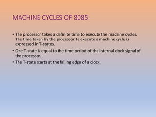 MACHINE CYCLES OF 8085
• The processor takes a definite time to execute the machine cycles.
The time taken by the processor to execute a machine cycle is
expressed in T-states.
• One T-state is equal to the time period of the internal clock signal of
the processor.
• The T-state starts at the falling edge of a clock.
 