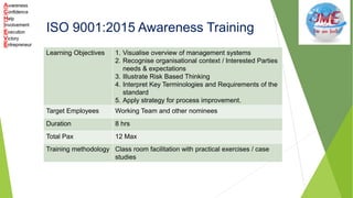 ISO 9001:2015 Awareness Training
Learning Objectives 1. Visualise overview of management systems
2. Recognise organisational context / Interested Parties
needs & expectations
3. Illustrate Risk Based Thinking
4. Interpret Key Terminologies and Requirements of the
standard
5. Apply strategy for process improvement.
Target Employees Working Team and other nominees
Duration 8 hrs
Total Pax 12 Max
Training methodology Class room facilitation with practical exercises / case
studies
 