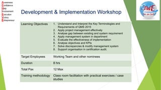 Development & Implementation Workshop
Learning Objectives 1. Understand and Interpret the Key Terminologies and
Requirements of QMS 2015
2. Apply project management effectively
3. Analyse gap between existing and system requirement
4. Apply management system in department
5. Evaluate the effectiveness of implementation
6. Analyse objectives and KPIs
7. Solve discrepancies & modify management system
8. Support organisation in certification audit.
Target Employees Working Team and other nominees
Duration 8 hrs
Total Pax 12 Max
Training methodology Class room facilitation with practical exercises / case
studies
 