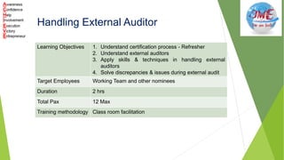 Handling External Auditor
Learning Objectives 1. Understand certification process - Refresher
2. Understand external auditors
3. Apply skills & techniques in handling external
auditors
4. Solve discrepancies & issues during external audit
Target Employees Working Team and other nominees
Duration 2 hrs
Total Pax 12 Max
Training methodology Class room facilitation
 