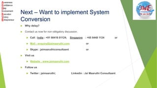 Next – Want to implement System
Conversion
 Why delay?
 Contact us now for non obligatory discussion.
 Call : India : +91 98416 01124; Singapore : +65 8448 1124 or
 Mail : enquiry@jaimaaruthi.com or
 Skype : jaimaaruthiconsultaant or
 Visit us
 Website : www.jaimaaruthi.com
 Follow us
 Twitter : jaimaaruthi; Linkedin : Jai Maaruthi Consultaant
 