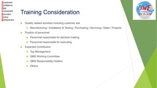 Training Consideration
 Quality related activities including customer site
 Manufacturing / Installation & Testing / Purchasing / Servicing / Sales / Projects
 Position of personnel
 Personnel responsible for decision making
 Personnel responsible for executing
 Expected Contribution
 Top Management
 QMS Working Committee
 QMS Responsibility Holders
 Others
 
