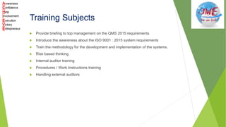 Training Subjects
 Provide briefing to top management on the QMS 2015 requirements
 Introduce the awareness about the ISO 9001 : 2015 system requirements
 Train the methodology for the development and implementation of the systems.
 Risk based thinking
 Internal auditor training
 Procedures / Work Instructions training
 Handling external auditors
 