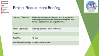 Project Requirement Briefing
Learning Objectives Understand project requirement and strategies to
execute project effectively within the budgeted man
hours & cost to meet the target timeline.
Target Employees Working team and other nominees
Duration 1 hr
Total Pax 12 Max
Training methodology Class room facilitation
 