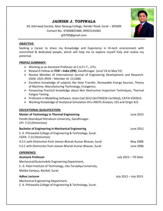 JAINISH J. TOPIWALA
34, Ashirwad Society, Near Navyug College, Rander Road, Surat – 395009
Contact No.: 07600825484, 09925141065
jjt9790@gmail.com
OBJECTIVE:
Seeking a Career to share my Knowledge and Experience in Hi-tech environment with
committed & dedicated people, which will help me to explore myself fully and realize my
potential.
PROFILE SUMMARY:
 Working as an Assistant Professor at C.G.P.I.T., UTU.
 Research Fellow at ITER – India (IPR), Gandhinagar. (June’14 to May’15)
 Review Member of International Journal of Engineering Development and Research.
(ISSN: 2321-9939 – Member Id: 111368)
 Excellent knowledge of subjects like Heat Transfer, Renewable Energy Sources, Theory
of Machine, Manufacturing Technology, Cryogenics.
 Possessing Practical knowledge about Non Destructive Inspection Techniques, Thermal
Fatigue Testing.
 Proficient in Modelling Software: Auto-Cad 2012 (AUTODESK Certified), CATIA V5R20.0
 Working Knowledge of Analytical Simulation thru ANSYS Analysis, EES and Origin 8.0.
EDUCATIONAL QUALIFICATION:
Master of Technology in Thermal Engineering June 2015
Pandit Deendayal Petroleum University, Gandhinagar.
CPI: 7.53 (Distinction)
Bachelor of Engineering in Mechanical Engineering June 2012
C. K. Pithawalla College of Engineering & Technology, Surat.
CGPA: 7.23 (Distinction)
H.S.C with Distinction from Jeevan Bharati Kumar Bhavan, Surat May 2008
S.S.C with Distinction from Jeevan Bharati Kumar Bhavan, Surat June 2006
EXPERIENCE:
Assistant Professor July 2015 – Till Date
Mechanical/Automobile Engineering Department,
C. G. Patel Institute of Technology, Uka Tarsadiya University,
Maliba Campus, Bardoli, Surat.
Adhoc Lecturer July 2012 – July 2013
Mechanical Engineering Department,
C. K. Pithawalla College of Engineering & Technology, Surat.
 