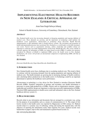 Health Informatics - An International Journal (HIIJ) Vol.5, No.4, November 2016
DOI: 10.5121/hiij.2016.5401 1
IMPLEMENTING ELECTRONIC HEALTH RECORDS
IN NEW ZEALAND: A CRITICAL APPRAISAL OF
LITERATURE
Arun Sam Singh Selwyn Jebaraj
School of Health Sciences, University of Canterbury, Christchurch, New Zealand
ABSTRACT
New Zealand health sector has increasing demands in theageing population and ongoing inflation of
medical costs. These demands are growing, and the importance of technology could optimise the
healthcare sector performance. Advancement in technology drives Electronic Health Records
implementation to add substantial value to health delivery systems. The investment and promotion of
health informationinfrastructure have positioned New Zealand as a world leader in the field of primary
care sector. Factors such as organisation structure, culture, leadership and workflow design are
important to achieving successful implementation of Electronic Health Records. This review intends to
critically appraise the advantages of EHRs over paper-based records (PBRs). It outlines the measures
introduced by Ministry of Health to implement EHRs across the health sector in New Zealand.
Furthermore, the review will provide an international comparison in implementing EHRs with that of
New Zealand.
KEYWORDS
Electronic Health Records, Paper Based Records, Health Records
1. INTRODUCTION
New Zealand health sector faces challenges due to escalating medical costs. This trend is likely
to continue with the increasing demands from the ageing population and ongoing inflation of
medical costs. The health demands are growing due to increasing shortage of health workforce
and a declining labour productivity in the health sector (1).Technology could be an important
determinant to optimise the healthcare sector performance.
Advancement in technology is a key driver for New Zealand to introduce Electronic Health
Records (EHRs). Seamless integration of primary and secondary care health information is
necessary to ensure high productivity of EHRs. Factors such as organisation structure, culture,
leadership and workflow design are important to achieving successful implementation of EHRs.
Therefore EHR implementation in health sector could add substantial value to the New Zealand
healthcare delivery system (1).
2. HEALTH RECORDS
Records relate to any information and documents that are arranged in a systematic way, acting
for the purpose of accountability and as a means of communication (2, 3). The origin of first
known records in the health sector was reported by Hippocrates in Fifth century (4). Medical
records relate to a systemic way of collecting, sorting and storing the required data, with the
objective of reporting the information easily when required. For years, medical records were
handwritten in papers, kept in files and maintained as patient-based records (3).
 