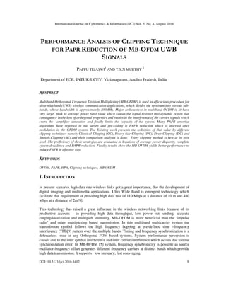 International Journal on Cybernetics & Informatics (IJCI) Vol. 5, No. 4, August 2016
DOI: 10.5121/ijci.2016.5402 9
PERFORMANCE ANALSIS OF CLIPPING TECHNIQUE
FOR PAPR REDUCTION OF MB-OFDM UWB
SIGNALS
PAPPU TEJASWI
1
AND T.S.N MURTHY
2
1
Department of ECE, JNTUK-UCEV, Vizianagaram, Andhra Pradesh, India
ABSTRACT
Multiband Orthogonal Frequency Division Multiplexing (MB-OFDM) is used as efficacious procedure for
ultra-wideband (UWB) wireless communication applications, which divides the spectrum into various sub-
bands, whose bandwidth is approximately 500MHz. Major arduousness in multiband-OFDM is ,it have
very large peak to average power ratio value which causes the signal to enter into dynamic region that
consequence in the loss of orthogonal properties and results in the interference of the carrier signals which
crops the amplifier saturation and finally limits the capacity of the system. Many PAPR amortize
algorithms have reported in the survey and pre-coding is PAPR reduction which is inserted after
modulation in the OFDM system. The Existing work presents the reduction of that value by different
clipping techniques namely Classical-Clipping (CC), Heavy side-Clipping (HC), Deep-Clipping (DC) and
Smooth-Clipping (SC) and their comparison analysis is done. Every clipping method is best at its own
level .The proficiency of these strategies are evaluated in locutions of average power disparity, complete
system decadence and PAPR reduction. Finally results show the MB OFDM yields better performance to
reduce PAPR in effective way.
KEYWORDS
OFDM, PAPR, HPA, Clipping techniques, MB OFDM
1. INTRODUCTION
In present scenario, high data rate wireless links got a great importance, due the development of
digital imaging and multimedia applications. Ultra Wide Band is emergent technology which
facilitate that requirement of providing high data rate of 110 Mbps at a distance of 10 m and 480
Mbps at a distance of 2m[9].
This technology has raised a great influence in the wireless networking links because of its
productive account in providing high data throughput, low power out sending, accurate
ranging/localization and multipath immunity. MB-OFDM is more beneficial than the ‘impulse
radio’ and other multiplexing based transmission. In this multiband multicarrier system the
transmission symbol follows the high frequency hopping at pre-defined time –frequency
interference (TFI)[9] pattern over the multiple bands. Timing and frequency synchronization is a
defenceless issue in any Orthogonal FDM based systems. System performance perversion is
caused due to the inter symbol interference and inter carrier interference which occurs due to time
synchronization error. In MB-OFDM [5] system, frequency synchronicity is possible as source
oscillator frequency offset generates different frequency carriers at distinct bands which provide
high data transmission. It supports low intricacy, fast converging.
 
