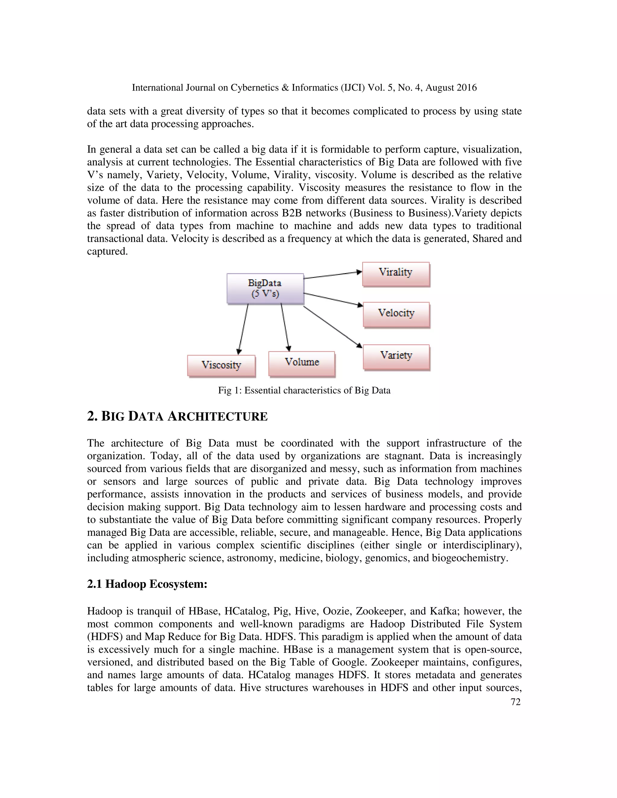 International Journal on Cybernetics & Informatics (IJCI) Vol. 5, No. 4, August 2016
72
data sets with a great diversity of types so that it becomes complicated to process by using state
of the art data processing approaches.
In general a data set can be called a big data if it is formidable to perform capture, visualization,
analysis at current technologies. The Essential characteristics of Big Data are followed with five
V’s namely, Variety, Velocity, Volume, Virality, viscosity. Volume is described as the relative
size of the data to the processing capability. Viscosity measures the resistance to flow in the
volume of data. Here the resistance may come from different data sources. Virality is described
as faster distribution of information across B2B networks (Business to Business).Variety depicts
the spread of data types from machine to machine and adds new data types to traditional
transactional data. Velocity is described as a frequency at which the data is generated, Shared and
captured.
Fig 1: Essential characteristics of Big Data
2. BIG DATA ARCHITECTURE
The architecture of Big Data must be coordinated with the support infrastructure of the
organization. Today, all of the data used by organizations are stagnant. Data is increasingly
sourced from various fields that are disorganized and messy, such as information from machines
or sensors and large sources of public and private data. Big Data technology improves
performance, assists innovation in the products and services of business models, and provide
decision making support. Big Data technology aim to lessen hardware and processing costs and
to substantiate the value of Big Data before committing significant company resources. Properly
managed Big Data are accessible, reliable, secure, and manageable. Hence, Big Data applications
can be applied in various complex scientific disciplines (either single or interdisciplinary),
including atmospheric science, astronomy, medicine, biology, genomics, and biogeochemistry.
2.1 Hadoop Ecosystem:
Hadoop is tranquil of HBase, HCatalog, Pig, Hive, Oozie, Zookeeper, and Kafka; however, the
most common components and well-known paradigms are Hadoop Distributed File System
(HDFS) and Map Reduce for Big Data. HDFS. This paradigm is applied when the amount of data
is excessively much for a single machine. HBase is a management system that is open-source,
versioned, and distributed based on the Big Table of Google. Zookeeper maintains, configures,
and names large amounts of data. HCatalog manages HDFS. It stores metadata and generates
tables for large amounts of data. Hive structures warehouses in HDFS and other input sources,
 