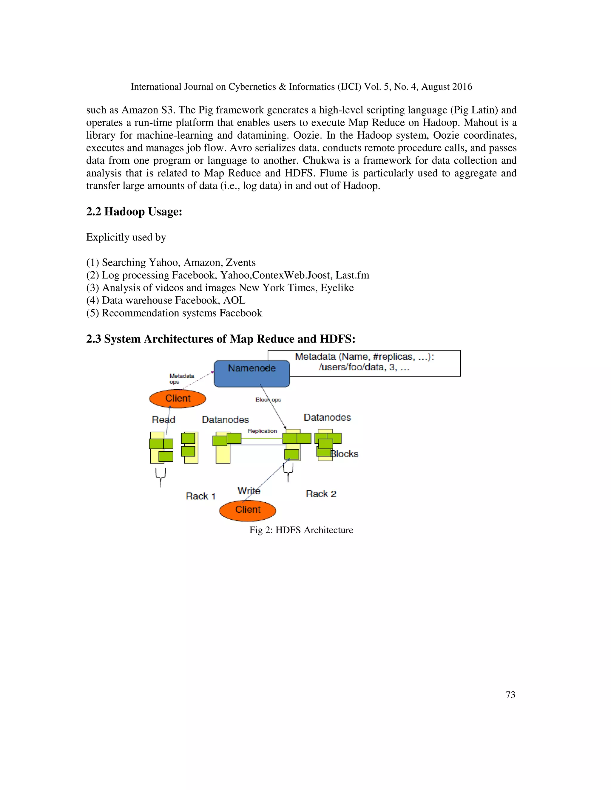 International Journal on Cybernetics & Informatics (IJCI) Vol. 5, No. 4, August 2016
73
such as Amazon S3. The Pig framework generates a high-level scripting language (Pig Latin) and
operates a run-time platform that enables users to execute Map Reduce on Hadoop. Mahout is a
library for machine-learning and datamining. Oozie. In the Hadoop system, Oozie coordinates,
executes and manages job flow. Avro serializes data, conducts remote procedure calls, and passes
data from one program or language to another. Chukwa is a framework for data collection and
analysis that is related to Map Reduce and HDFS. Flume is particularly used to aggregate and
transfer large amounts of data (i.e., log data) in and out of Hadoop.
2.2 Hadoop Usage:
Explicitly used by
(1) Searching Yahoo, Amazon, Zvents
(2) Log processing Facebook, Yahoo,ContexWeb.Joost, Last.fm
(3) Analysis of videos and images New York Times, Eyelike
(4) Data warehouse Facebook, AOL
(5) Recommendation systems Facebook
2.3 System Architectures of Map Reduce and HDFS:
Fig 2: HDFS Architecture
 
