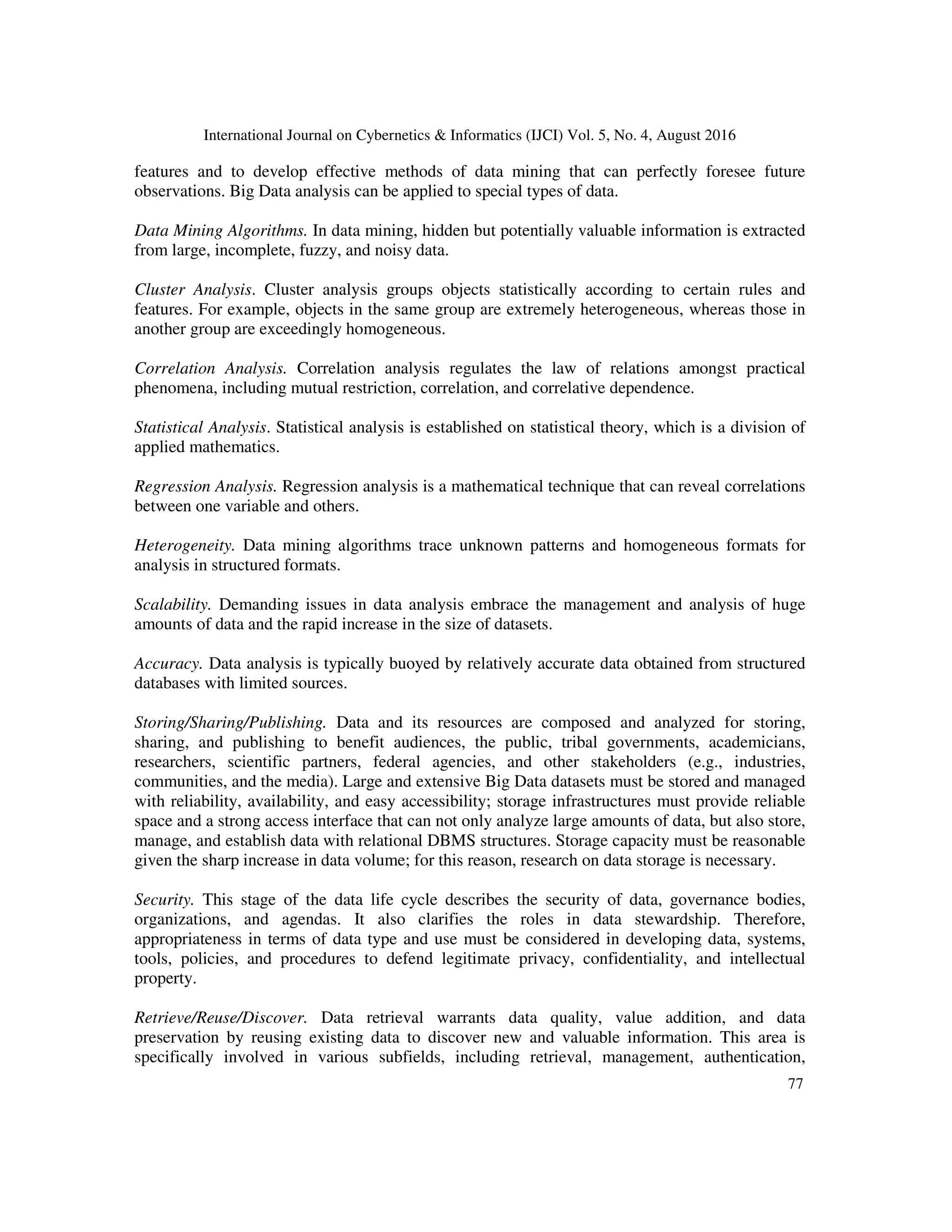 International Journal on Cybernetics & Informatics (IJCI) Vol. 5, No. 4, August 2016
77
features and to develop effective methods of data mining that can perfectly foresee future
observations. Big Data analysis can be applied to special types of data.
Data Mining Algorithms. In data mining, hidden but potentially valuable information is extracted
from large, incomplete, fuzzy, and noisy data.
Cluster Analysis. Cluster analysis groups objects statistically according to certain rules and
features. For example, objects in the same group are extremely heterogeneous, whereas those in
another group are exceedingly homogeneous.
Correlation Analysis. Correlation analysis regulates the law of relations amongst practical
phenomena, including mutual restriction, correlation, and correlative dependence.
Statistical Analysis. Statistical analysis is established on statistical theory, which is a division of
applied mathematics.
Regression Analysis. Regression analysis is a mathematical technique that can reveal correlations
between one variable and others.
Heterogeneity. Data mining algorithms trace unknown patterns and homogeneous formats for
analysis in structured formats.
Scalability. Demanding issues in data analysis embrace the management and analysis of huge
amounts of data and the rapid increase in the size of datasets.
Accuracy. Data analysis is typically buoyed by relatively accurate data obtained from structured
databases with limited sources.
Storing/Sharing/Publishing. Data and its resources are composed and analyzed for storing,
sharing, and publishing to benefit audiences, the public, tribal governments, academicians,
researchers, scientific partners, federal agencies, and other stakeholders (e.g., industries,
communities, and the media). Large and extensive Big Data datasets must be stored and managed
with reliability, availability, and easy accessibility; storage infrastructures must provide reliable
space and a strong access interface that can not only analyze large amounts of data, but also store,
manage, and establish data with relational DBMS structures. Storage capacity must be reasonable
given the sharp increase in data volume; for this reason, research on data storage is necessary.
Security. This stage of the data life cycle describes the security of data, governance bodies,
organizations, and agendas. It also clarifies the roles in data stewardship. Therefore,
appropriateness in terms of data type and use must be considered in developing data, systems,
tools, policies, and procedures to defend legitimate privacy, confidentiality, and intellectual
property.
Retrieve/Reuse/Discover. Data retrieval warrants data quality, value addition, and data
preservation by reusing existing data to discover new and valuable information. This area is
specifically involved in various subfields, including retrieval, management, authentication,
 