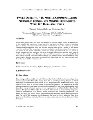 International Journal on Cybernetics & Informatics (IJCI) Vol. 5, No. 4, August 2016
DOI: 10.5121/ijci.2016.5410 81
FAULT DETECTION IN MOBILE COMMUNICATION
NETWORKS USING DATA MINING TECHNIQUES
WITH BIG DATA ANALYTICS
Prasanthi Gottumukkala1
and G.Srinivasa Rao2
1
Department of Information Technology, JNTUK,UCEV, Vizianagaram
2
GIT ,GITAM University, Visakhapatnam.
ABSTRACT
A collection of datasets is Big data so that it to be To process huge and complex datasets becomes difficult.
so that using big data analytics the process of applying huge amount of datasets consists of many data
types is the big data on-hand theoretical models and technique tools. The technology of mobile
communication introduced low power ,low price and multi functional devices. A ground for data mining
research is analysis of data pertaining to mobile communication is used. theses mining frequent patterns
and clusters on data streams collaborative filtering and analysis of social network. The data analysis of
mobile communication has been often used as a background application to motivate many technical
problem in data mining research. This paper refers in mobile communication networking to find the fault
nodes between source to destination transmission using data mining techniques and detect the faults using
outliers. outlier detection can be used to find outliers in multivariate data in a simple ensemble way.
Network analysis with R to build a network.
KEYWORDS
Mobile communication, Data mining, Big Data, R Language , fault detection & outlier
1. INTRODUCTION
1.1 Data Mining
Data mining can be viewed as a result of the natural evaluation of information technology. Data
mining also named as knowledge mining from data or knowledge mining, because to extract
knowledge information from huge amount of data. To generate large databases and extract huge
data in various areas is the information technology development. The approach of decision
making on database research and recent information technology is to store and manipulate huge
data . Data mining techniques are used to sour huge databases in order to find novel and useful
patterns. The process of knowledge discovery from data consists of data cleaning, integration,
selection, transformation, data mining, pattern evaluation and knowledge presentation. The
logical process of data mining used to search through large amount of data in order to find useful
data. The goal of this technique is to find patterns that were previously unknown. Once these
patterns are found they can further be used to make certain decisions for development of their
businesses.
 
