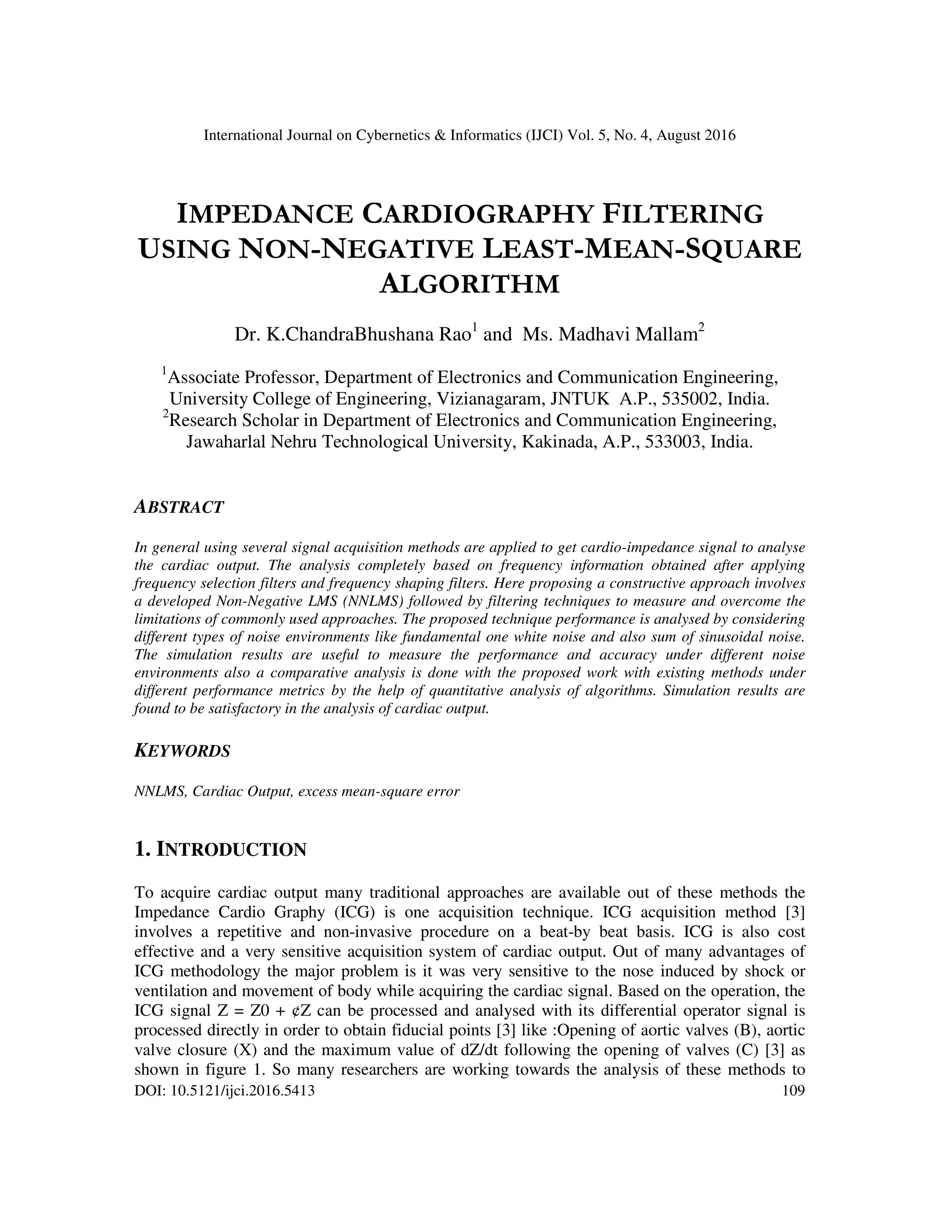 International Journal on Cybernetics & Informatics (IJCI) Vol. 5, No. 4, August 2016 DOI: 10.5121/ijci.2016.5413 109 IMPEDANCE CARDIOGRAPHY FILTERING USING NON-NEGATIVE LEAST-MEAN-SQUARE ALGORITHM Dr. K.ChandraBhushana Rao1 and Ms. Madhavi Mallam2 1 Associate Professor, Department of Electronics and Communication Engineering, University College of Engineering, Vizianagaram, JNTUK A.P., 535002, India. 2 Research Scholar in Department of Electronics and Communication Engineering, Jawaharlal Nehru Technological University, Kakinada, A.P., 533003, India. ABSTRACT In general using several signal acquisition methods are applied to get cardio-impedance signal to analyse the cardiac output. The analysis completely based on frequency information obtained after applying frequency selection filters and frequency shaping filters. Here proposing a constructive approach involves a developed Non-Negative LMS (NNLMS) followed by filtering techniques to measure and overcome the limitations of commonly used approaches. The proposed technique performance is analysed by considering different types of noise environments like fundamental one white noise and also sum of sinusoidal noise. The simulation results are useful to measure the performance and accuracy under different noise environments also a comparative analysis is done with the proposed work with existing methods under different performance metrics by the help of quantitative analysis of algorithms. Simulation results are found to be satisfactory in the analysis of cardiac output. KEYWORDS NNLMS, Cardiac Output, excess mean-square error 1. INTRODUCTION To acquire cardiac output many traditional approaches are available out of these methods the Impedance Cardio Graphy (ICG) is one acquisition technique. ICG acquisition method [3] involves a repetitive and non-invasive procedure on a beat-by beat basis. ICG is also cost effective and a very sensitive acquisition system of cardiac output. Out of many advantages of ICG methodology the major problem is it was very sensitive to the nose induced by shock or ventilation and movement of body while acquiring the cardiac signal. Based on the operation, the ICG signal Z = Z0 + ¢Z can be processed and analysed with its differential operator signal is processed directly in order to obtain fiducial points [3] like :Opening of aortic valves (B), aortic valve closure (X) and the maximum value of dZ/dt following the opening of valves (C) [3] as shown in figure 1. So many researchers are working towards the analysis of these methods to 