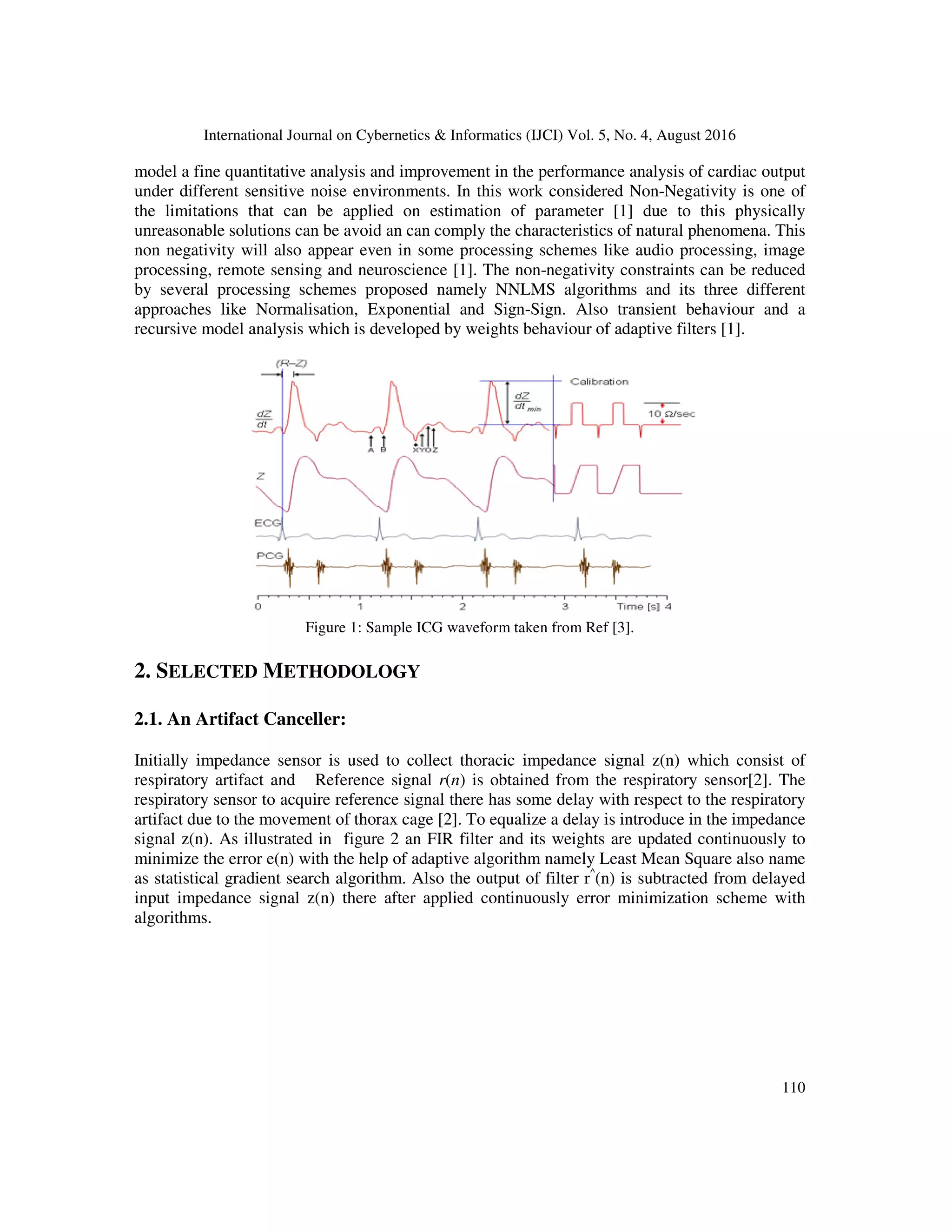 International Journal on Cybernetics & Informatics (IJCI) Vol. 5, No. 4, August 2016 110 model a fine quantitative analysis and improvement in the performance analysis of cardiac output under different sensitive noise environments. In this work considered Non-Negativity is one of the limitations that can be applied on estimation of parameter [1] due to this physically unreasonable solutions can be avoid an can comply the characteristics of natural phenomena. This non negativity will also appear even in some processing schemes like audio processing, image processing, remote sensing and neuroscience [1]. The non-negativity constraints can be reduced by several processing schemes proposed namely NNLMS algorithms and its three different approaches like Normalisation, Exponential and Sign-Sign. Also transient behaviour and a recursive model analysis which is developed by weights behaviour of adaptive filters [1]. Figure 1: Sample ICG waveform taken from Ref [3]. 2. SELECTED METHODOLOGY 2.1. An Artifact Canceller: Initially impedance sensor is used to collect thoracic impedance signal z(n) which consist of respiratory artifact and Reference signal r(n) is obtained from the respiratory sensor[2]. The respiratory sensor to acquire reference signal there has some delay with respect to the respiratory artifact due to the movement of thorax cage [2]. To equalize a delay is introduce in the impedance signal z(n). As illustrated in figure 2 an FIR filter and its weights are updated continuously to minimize the error e(n) with the help of adaptive algorithm namely Least Mean Square also name as statistical gradient search algorithm. Also the output of filter r^ (n) is subtracted from delayed input impedance signal z(n) there after applied continuously error minimization scheme with algorithms. 