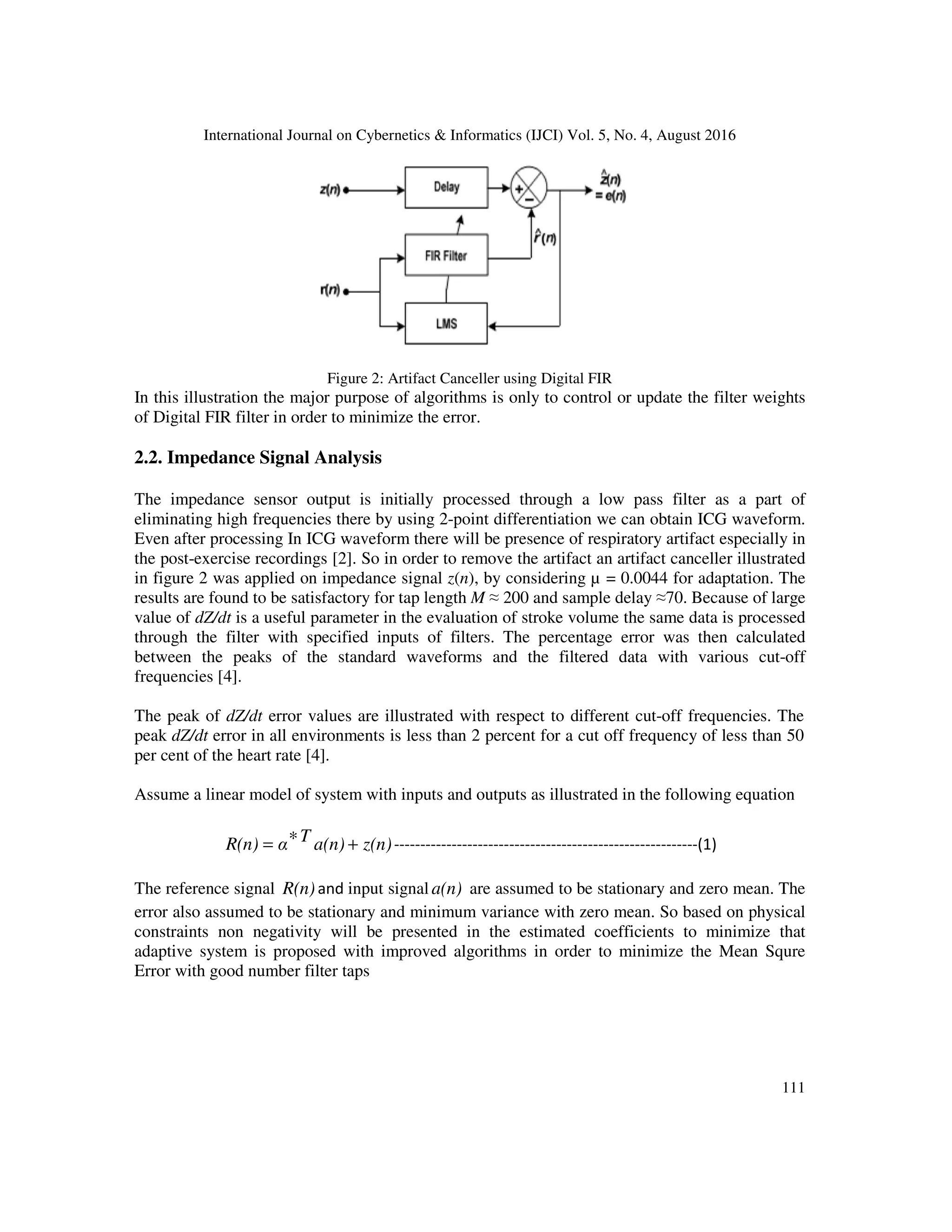 International Journal on Cybernetics & Informatics (IJCI) Vol. 5, No. 4, August 2016 111 Figure 2: Artifact Canceller using Digital FIR In this illustration the major purpose of algorithms is only to control or update the filter weights of Digital FIR filter in order to minimize the error. 2.2. Impedance Signal Analysis The impedance sensor output is initially processed through a low pass filter as a part of eliminating high frequencies there by using 2-point differentiation we can obtain ICG waveform. Even after processing In ICG waveform there will be presence of respiratory artifact especially in the post-exercise recordings [2]. So in order to remove the artifact an artifact canceller illustrated in figure 2 was applied on impedance signal z(n), by considering µ = 0.0044 for adaptation. The results are found to be satisfactory for tap length M ≈ 200 and sample delay ≈70. Because of large value of dZ/dt is a useful parameter in the evaluation of stroke volume the same data is processed through the filter with specified inputs of filters. The percentage error was then calculated between the peaks of the standard waveforms and the filtered data with various cut-off frequencies [4]. The peak of dZ/dt error values are illustrated with respect to different cut-off frequencies. The peak dZ/dt error in all environments is less than 2 percent for a cut off frequency of less than 50 per cent of the heart rate [4]. Assume a linear model of system with inputs and outputs as illustrated in the following equation z(n)a(n)TαR(n) +∗= ----------------------------------------------------------(1) The reference signal R(n)and input signal a(n) are assumed to be stationary and zero mean. The error also assumed to be stationary and minimum variance with zero mean. So based on physical constraints non negativity will be presented in the estimated coefficients to minimize that adaptive system is proposed with improved algorithms in order to minimize the Mean Squre Error with good number filter taps 
