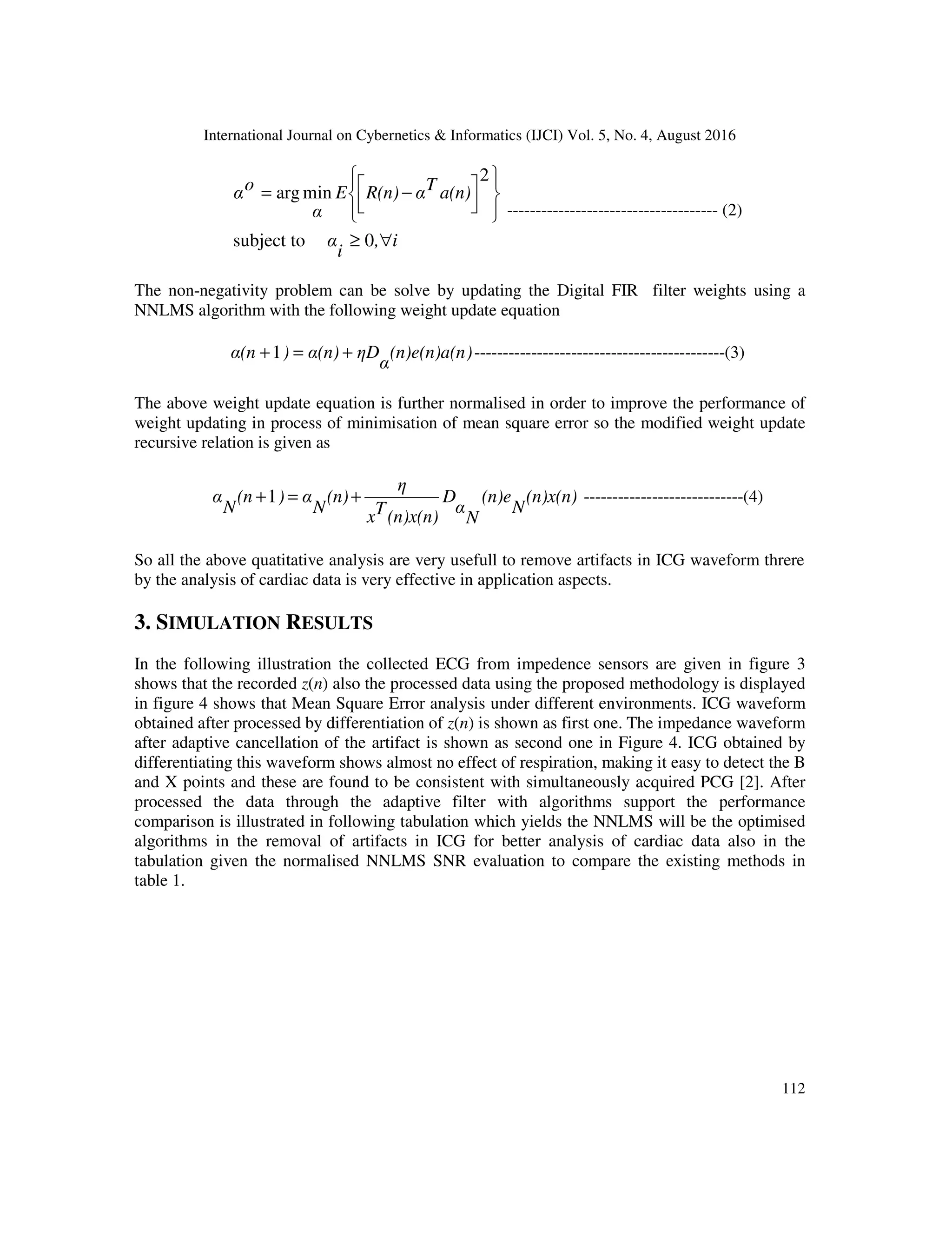 International Journal on Cybernetics & Informatics (IJCI) Vol. 5, No. 4, August 2016 112 i, i α a(n)TαR(n)E α oα ∀≥             −= 0subject to 2 minarg ------------------------------------- (2) The non-negativity problem can be solve by updating the Digital FIR filter weights using a NNLMS algorithm with the following weight update equation )(n)e(n)a(n α ηDα(n))α(n +=+1 --------------------------------------------(3) The above weight update equation is further normalised in order to improve the performance of weight updating in process of minimisation of mean square error so the modified weight update recursive relation is given as (n)x(n) N (n)e N α D (n)x(n)Tx η (n) N α)(n N α +=+1 ----------------------------(4) So all the above quatitative analysis are very usefull to remove artifacts in ICG waveform threre by the analysis of cardiac data is very effective in application aspects. 3. SIMULATION RESULTS In the following illustration the collected ECG from impedence sensors are given in figure 3 shows that the recorded z(n) also the processed data using the proposed methodology is displayed in figure 4 shows that Mean Square Error analysis under different environments. ICG waveform obtained after processed by differentiation of z(n) is shown as first one. The impedance waveform after adaptive cancellation of the artifact is shown as second one in Figure 4. ICG obtained by differentiating this waveform shows almost no effect of respiration, making it easy to detect the B and X points and these are found to be consistent with simultaneously acquired PCG [2]. After processed the data through the adaptive filter with algorithms support the performance comparison is illustrated in following tabulation which yields the NNLMS will be the optimised algorithms in the removal of artifacts in ICG for better analysis of cardiac data also in the tabulation given the normalised NNLMS SNR evaluation to compare the existing methods in table 1. 