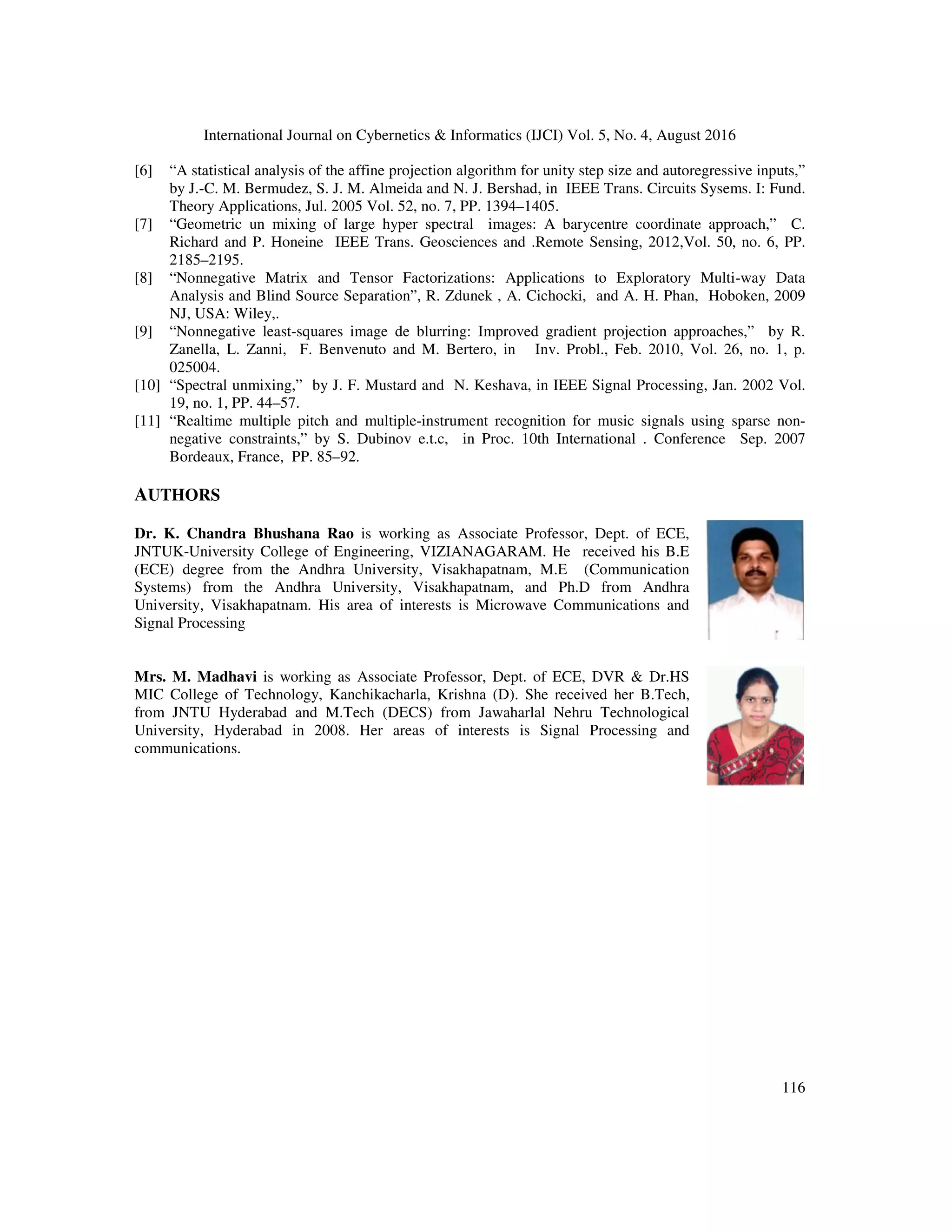 International Journal on Cybernetics & Informatics (IJCI) Vol. 5, No. 4, August 2016 116 [6] “A statistical analysis of the affine projection algorithm for unity step size and autoregressive inputs,” by J.-C. M. Bermudez, S. J. M. Almeida and N. J. Bershad, in IEEE Trans. Circuits Sysems. I: Fund. Theory Applications, Jul. 2005 Vol. 52, no. 7, PP. 1394–1405. [7] “Geometric un mixing of large hyper spectral images: A barycentre coordinate approach,” C. Richard and P. Honeine IEEE Trans. Geosciences and .Remote Sensing, 2012,Vol. 50, no. 6, PP. 2185–2195. [8] “Nonnegative Matrix and Tensor Factorizations: Applications to Exploratory Multi-way Data Analysis and Blind Source Separation”, R. Zdunek , A. Cichocki, and A. H. Phan, Hoboken, 2009 NJ, USA: Wiley,. [9] “Nonnegative least-squares image de blurring: Improved gradient projection approaches,” by R. Zanella, L. Zanni, F. Benvenuto and M. Bertero, in Inv. Probl., Feb. 2010, Vol. 26, no. 1, p. 025004. [10] “Spectral unmixing,” by J. F. Mustard and N. Keshava, in IEEE Signal Processing, Jan. 2002 Vol. 19, no. 1, PP. 44–57. [11] “Realtime multiple pitch and multiple-instrument recognition for music signals using sparse non- negative constraints,” by S. Dubinov e.t.c, in Proc. 10th International . Conference Sep. 2007 Bordeaux, France, PP. 85–92. AUTHORS Dr. K. Chandra Bhushana Rao is working as Associate Professor, Dept. of ECE, JNTUK-University College of Engineering, VIZIANAGARAM. He received his B.E (ECE) degree from the Andhra University, Visakhapatnam, M.E (Communication Systems) from the Andhra University, Visakhapatnam, and Ph.D from Andhra University, Visakhapatnam. His area of interests is Microwave Communications and Signal Processing Mrs. M. Madhavi is working as Associate Professor, Dept. of ECE, DVR & Dr.HS MIC College of Technology, Kanchikacharla, Krishna (D). She received her B.Tech, from JNTU Hyderabad and M.Tech (DECS) from Jawaharlal Nehru Technological University, Hyderabad in 2008. Her areas of interests is Signal Processing and communications. 
