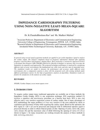 International Journal on Cybernetics & Informatics (IJCI) Vol. 5, No. 4, August 2016
DOI: 10.5121/ijci.2016.5413 109
IMPEDANCE CARDIOGRAPHY FILTERING
USING NON-NEGATIVE LEAST-MEAN-SQUARE
ALGORITHM
Dr. K.ChandraBhushana Rao1
and Ms. Madhavi Mallam2
1
Associate Professor, Department of Electronics and Communication Engineering,
University College of Engineering, Vizianagaram, JNTUK A.P., 535002, India.
2
Research Scholar in Department of Electronics and Communication Engineering,
Jawaharlal Nehru Technological University, Kakinada, A.P., 533003, India.
ABSTRACT
In general using several signal acquisition methods are applied to get cardio-impedance signal to analyse
the cardiac output. The analysis completely based on frequency information obtained after applying
frequency selection filters and frequency shaping filters. Here proposing a constructive approach involves
a developed Non-Negative LMS (NNLMS) followed by filtering techniques to measure and overcome the
limitations of commonly used approaches. The proposed technique performance is analysed by considering
different types of noise environments like fundamental one white noise and also sum of sinusoidal noise.
The simulation results are useful to measure the performance and accuracy under different noise
environments also a comparative analysis is done with the proposed work with existing methods under
different performance metrics by the help of quantitative analysis of algorithms. Simulation results are
found to be satisfactory in the analysis of cardiac output.
KEYWORDS
NNLMS, Cardiac Output, excess mean-square error
1. INTRODUCTION
To acquire cardiac output many traditional approaches are available out of these methods the
Impedance Cardio Graphy (ICG) is one acquisition technique. ICG acquisition method [3]
involves a repetitive and non-invasive procedure on a beat-by beat basis. ICG is also cost
effective and a very sensitive acquisition system of cardiac output. Out of many advantages of
ICG methodology the major problem is it was very sensitive to the nose induced by shock or
ventilation and movement of body while acquiring the cardiac signal. Based on the operation, the
ICG signal Z = Z0 + ¢Z can be processed and analysed with its differential operator signal is
processed directly in order to obtain fiducial points [3] like :Opening of aortic valves (B), aortic
valve closure (X) and the maximum value of dZ/dt following the opening of valves (C) [3] as
shown in figure 1. So many researchers are working towards the analysis of these methods to
 