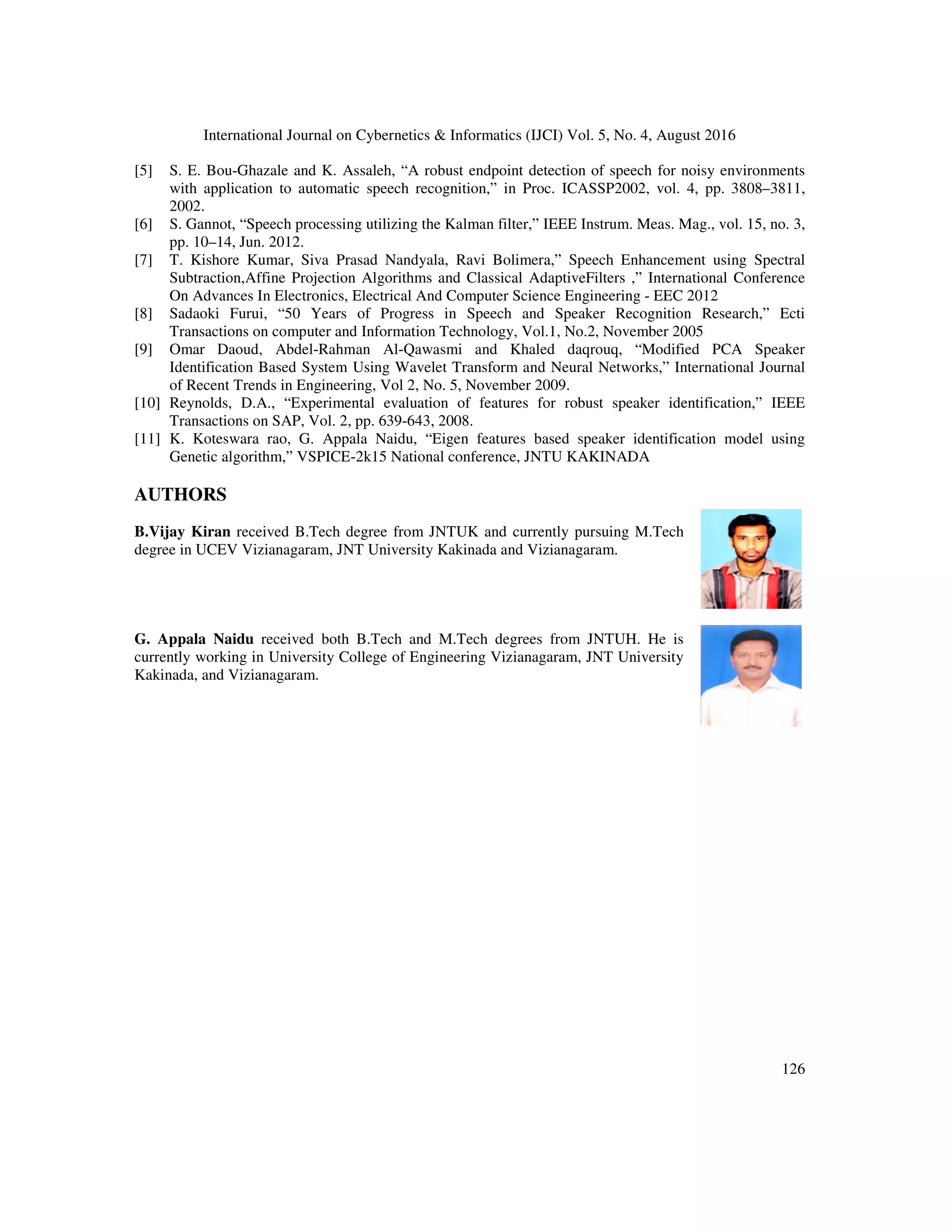 International Journal on Cybernetics & Informatics (IJCI) Vol. 5, No. 4, August 2016
126
[5] S. E. Bou-Ghazale and K. Assaleh, “A robust endpoint detection of speech for noisy environments
with application to automatic speech recognition,” in Proc. ICASSP2002, vol. 4, pp. 3808–3811,
2002.
[6] S. Gannot, “Speech processing utilizing the Kalman filter,” IEEE Instrum. Meas. Mag., vol. 15, no. 3,
pp. 10–14, Jun. 2012.
[7] T. Kishore Kumar, Siva Prasad Nandyala, Ravi Bolimera,” Speech Enhancement using Spectral
Subtraction,Affine Projection Algorithms and Classical AdaptiveFilters ,” International Conference
On Advances In Electronics, Electrical And Computer Science Engineering - EEC 2012
[8] Sadaoki Furui, “50 Years of Progress in Speech and Speaker Recognition Research,” Ecti
Transactions on computer and Information Technology, Vol.1, No.2, November 2005
[9] Omar Daoud, Abdel-Rahman Al-Qawasmi and Khaled daqrouq, “Modified PCA Speaker
Identification Based System Using Wavelet Transform and Neural Networks,” International Journal
of Recent Trends in Engineering, Vol 2, No. 5, November 2009.
[10] Reynolds, D.A., “Experimental evaluation of features for robust speaker identification,” IEEE
Transactions on SAP, Vol. 2, pp. 639-643, 2008.
[11] K. Koteswara rao, G. Appala Naidu, “Eigen features based speaker identification model using
Genetic algorithm,” VSPICE-2k15 National conference, JNTU KAKINADA
AUTHORS
B.Vijay Kiran received B.Tech degree from JNTUK and currently pursuing M.Tech
degree in UCEV Vizianagaram, JNT University Kakinada and Vizianagaram.
G. Appala Naidu received both B.Tech and M.Tech degrees from JNTUH. He is
currently working in University College of Engineering Vizianagaram, JNT University
Kakinada, and Vizianagaram.
 