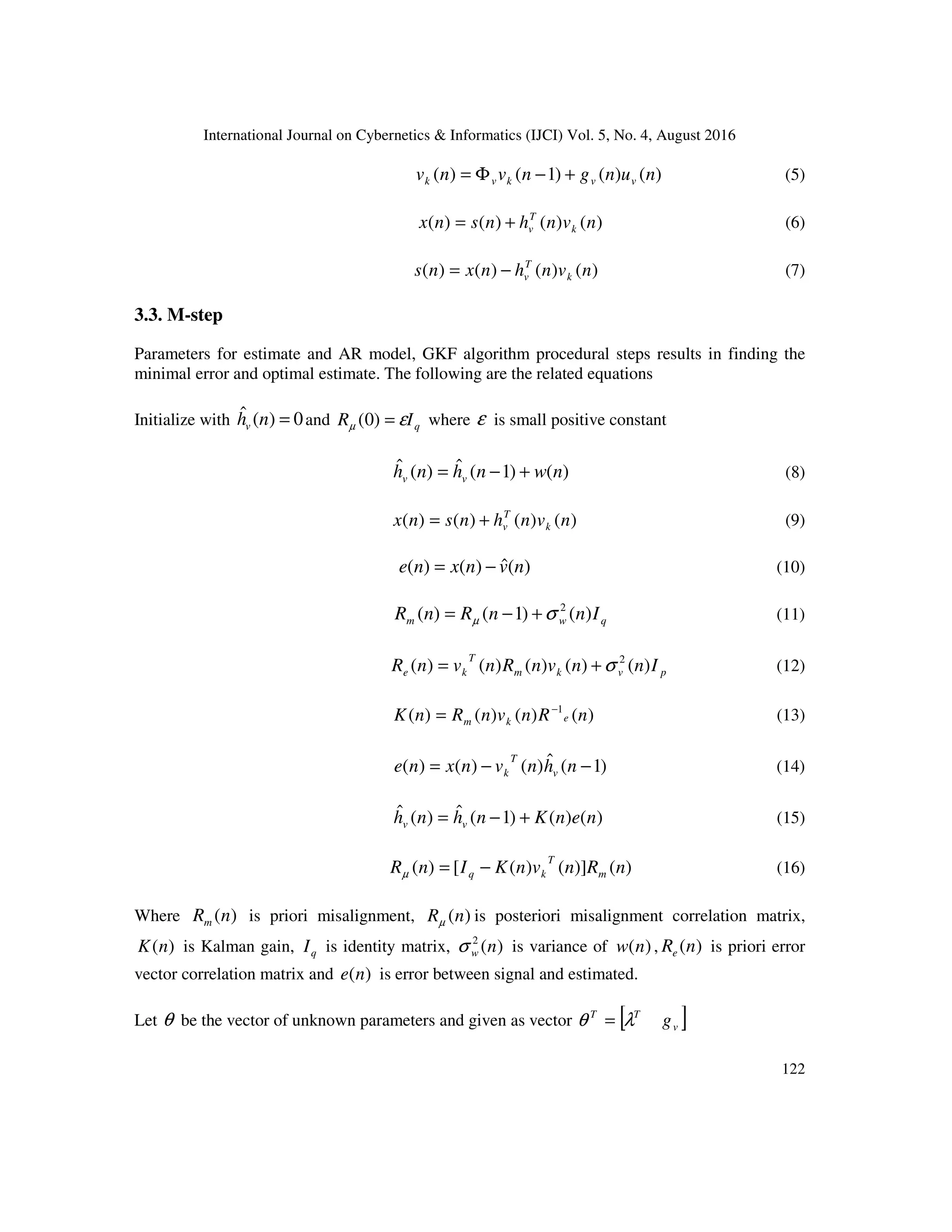 International Journal on Cybernetics & Informatics (IJCI) Vol. 5, No. 4, August 2016
122
)()()1()( nungnvnv vvkvk +−Φ= (5)
)()()()( nvnhnsnx k
T
v+= (6)
)()()()( nvnhnxns k
T
v−= (7)
3.3. M-step
Parameters for estimate and AR model, GKF algorithm procedural steps results in finding the
minimal error and optimal estimate. The following are the related equations
Initialize with 0)(ˆ =nhv and qIR εµ =)0( where ε is small positive constant
)()1(ˆ)(ˆ nwnhnh vv +−= (8)
)()()()( nvnhnsnx k
T
v+= (9)
)(ˆ)()( nvnxne −= (10)
qwm InnRnR )()1()( 2
σµ +−= (11)
pvkm
T
ke InnvnRnvnR )()()()()( 2
σ+= (12)
)()()()( 1
nRnvnRnK ekm
−
= (13)
)1(ˆ)()()( −−= nhnvnxne v
T
k (14)
)()()1(ˆ)(ˆ nenKnhnh vv +−= (15)
)()]()([)( nRnvnKInR m
T
kq −=µ (16)
Where )(nRm is priori misalignment, )(nRµ is posteriori misalignment correlation matrix,
)(nK is Kalman gain, qI is identity matrix, )(2
nwσ is variance of )(nw , )(nRe is priori error
vector correlation matrix and )(ne is error between signal and estimated.
Let θ be the vector of unknown parameters and given as vector [ ]v
TT
gλθ =
 