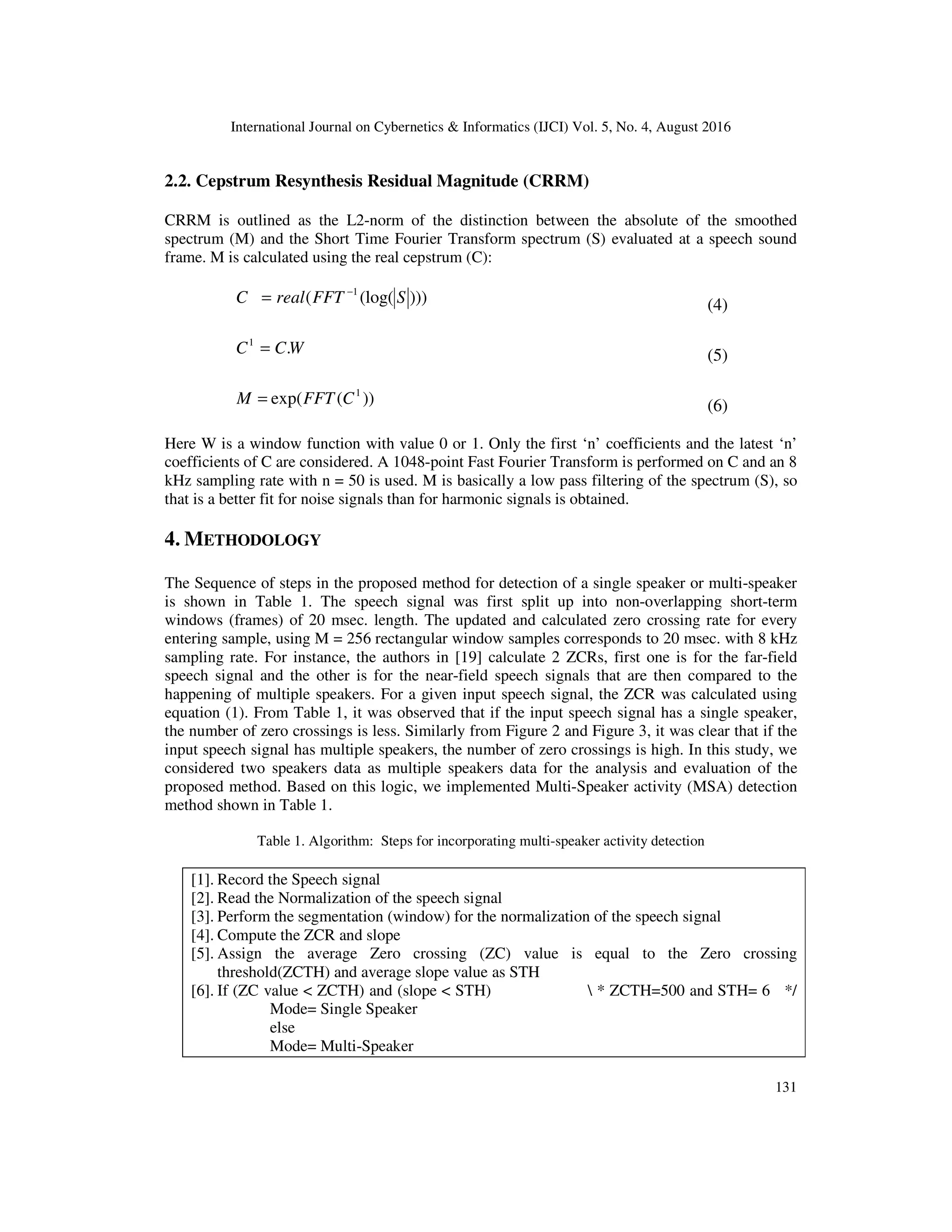 International Journal on Cybernetics & Informatics (IJCI) Vol. 5, No. 4, August 2016
131
2.2. Cepstrum Resynthesis Residual Magnitude (CRRM)
CRRM is outlined as the L2-norm of the distinction between the absolute of the smoothed
spectrum (M) and the Short Time Fourier Transform spectrum (S) evaluated at a speech sound
frame. M is calculated using the real cepstrum (C):
)))(log(( 1
SFFTrealC −
= (4)
WCC .1
= (5)
))(exp( 1
CFFTM = (6)
Here W is a window function with value 0 or 1. Only the first ‘n’ coefficients and the latest ‘n’
coefficients of C are considered. A 1048-point Fast Fourier Transform is performed on C and an 8
kHz sampling rate with n = 50 is used. M is basically a low pass filtering of the spectrum (S), so
that is a better fit for noise signals than for harmonic signals is obtained.
4. METHODOLOGY
The Sequence of steps in the proposed method for detection of a single speaker or multi-speaker
is shown in Table 1. The speech signal was first split up into non-overlapping short-term
windows (frames) of 20 msec. length. The updated and calculated zero crossing rate for every
entering sample, using M = 256 rectangular window samples corresponds to 20 msec. with 8 kHz
sampling rate. For instance, the authors in [19] calculate 2 ZCRs, first one is for the far-field
speech signal and the other is for the near-field speech signals that are then compared to the
happening of multiple speakers. For a given input speech signal, the ZCR was calculated using
equation (1). From Table 1, it was observed that if the input speech signal has a single speaker,
the number of zero crossings is less. Similarly from Figure 2 and Figure 3, it was clear that if the
input speech signal has multiple speakers, the number of zero crossings is high. In this study, we
considered two speakers data as multiple speakers data for the analysis and evaluation of the
proposed method. Based on this logic, we implemented Multi-Speaker activity (MSA) detection
method shown in Table 1.
Table 1. Algorithm: Steps for incorporating multi-speaker activity detection
[1]. Record the Speech signal
[2]. Read the Normalization of the speech signal
[3]. Perform the segmentation (window) for the normalization of the speech signal
[4]. Compute the ZCR and slope
[5]. Assign the average Zero crossing (ZC) value is equal to the Zero crossing
threshold(ZCTH) and average slope value as STH
[6]. If (ZC value < ZCTH) and (slope < STH)  * ZCTH=500 and STH= 6 */
Mode= Single Speaker
else
Mode= Multi-Speaker
 