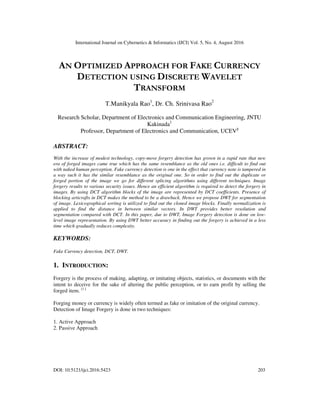 International Journal on Cybernetics & Informatics (IJCI) Vol. 5, No. 4, August 2016
DOI: 10.5121/ijci.2016.5423 203
AN OPTIMIZED APPROACH FOR FAKE CURRENCY
DETECTION USING DISCRETE WAVELET
TRANSFORM
T.Manikyala Rao1
, Dr. Ch. Srinivasa Rao2
Research Scholar, Department of Electronics and Communication Engineering, JNTU
Kakinada1
Professor, Department of Electronics and Communication, UCEV2
ABSTRACT:
With the increase of modest technology, copy-move forgery detection has grown in a rapid rate that new
era of forged images came true which has the same resemblance as the old ones i.e. difficult to find out
with naked human perception. Fake currency detection is one in the effect that currency note is tampered in
a way such it has the similar resemblance as the original one. So in order to find out the duplicate or
forged portion of the image we go for different splicing algorithms using different techniques. Image
forgery results to various security issues. Hence an efficient algorithm is required to detect the forgery in
images. By using DCT algorithm blocks of the image are represented by DCT coefficients. Presence of
blocking articrafts in DCT makes the method to be a drawback. Hence we propose DWT for segmentation
of image. Lexicographical sorting is utilized to find out the cloned image blocks. Finally normalization is
applied to find the distance in between similar vectors. In DWT provides better resolution and
segmentation compared with DCT. In this paper, due to DWT, Image Forgery detection is done on low-
level image representation. By using DWT better accuracy in finding out the forgery is achieved in a less
time which gradually reduces complexity.
KEYWORDS:
Fake Currency detection, DCT, DWT.
1. INTRODUCTION:
Forgery is the process of making, adapting, or imitating objects, statistics, or documents with the
intent to deceive for the sake of altering the public perception, or to earn profit by selling the
forged item. [1.]
Forging money or currency is widely often termed as fake or imitation of the original currency.
Detection of Image Forgery is done in two techniques:
1. Active Approach
2. Passive Approach
 