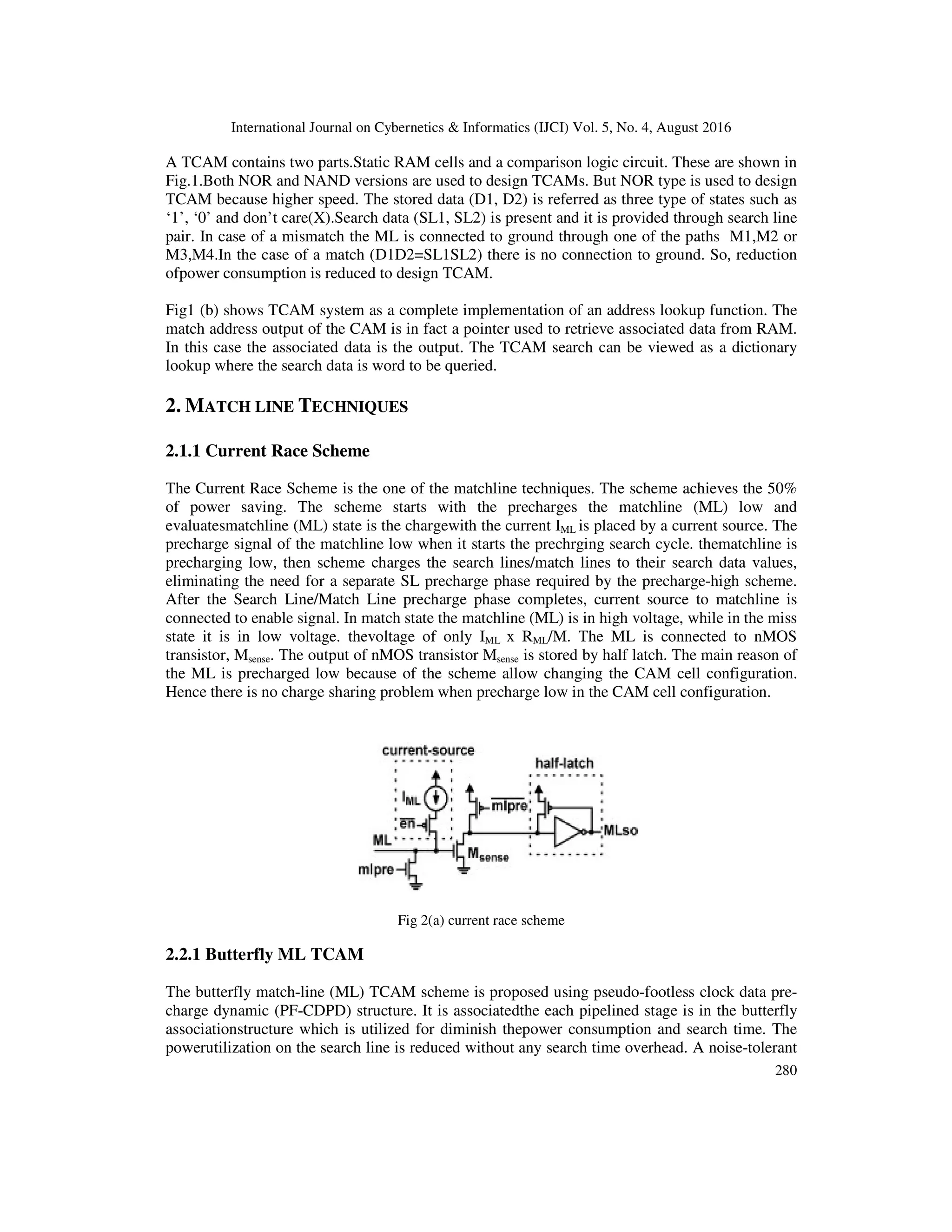 International Journal on Cybernetics & Informatics (IJCI) Vol. 5, No. 4, August 2016 280 A TCAM contains two parts.Static RAM cells and a comparison logic circuit. These are shown in Fig.1.Both NOR and NAND versions are used to design TCAMs. But NOR type is used to design TCAM because higher speed. The stored data (D1, D2) is referred as three type of states such as ‘1’, ‘0’ and don’t care(X).Search data (SL1, SL2) is present and it is provided through search line pair. In case of a mismatch the ML is connected to ground through one of the paths M1,M2 or M3,M4.In the case of a match (D1D2=SL1SL2) there is no connection to ground. So, reduction ofpower consumption is reduced to design TCAM. Fig1 (b) shows TCAM system as a complete implementation of an address lookup function. The match address output of the CAM is in fact a pointer used to retrieve associated data from RAM. In this case the associated data is the output. The TCAM search can be viewed as a dictionary lookup where the search data is word to be queried. 2. MATCH LINE TECHNIQUES 2.1.1 Current Race Scheme The Current Race Scheme is the one of the matchline techniques. The scheme achieves the 50% of power saving. The scheme starts with the precharges the matchline (ML) low and evaluatesmatchline (ML) state is the chargewith the current IML is placed by a current source. The precharge signal of the matchline low when it starts the prechrging search cycle. thematchline is precharging low, then scheme charges the search lines/match lines to their search data values, eliminating the need for a separate SL precharge phase required by the precharge-high scheme. After the Search Line/Match Line precharge phase completes, current source to matchline is connected to enable signal. In match state the matchline (ML) is in high voltage, while in the miss state it is in low voltage. thevoltage of only IML x RML/M. The ML is connected to nMOS transistor, Msense. The output of nMOS transistor Msense is stored by half latch. The main reason of the ML is precharged low because of the scheme allow changing the CAM cell configuration. Hence there is no charge sharing problem when precharge low in the CAM cell configuration. Fig 2(a) current race scheme 2.2.1 Butterfly ML TCAM The butterfly match-line (ML) TCAM scheme is proposed using pseudo-footless clock data pre- charge dynamic (PF-CDPD) structure. It is associatedthe each pipelined stage is in the butterfly associationstructure which is utilized for diminish thepower consumption and search time. The powerutilization on the search line is reduced without any search time overhead. A noise-tolerant 