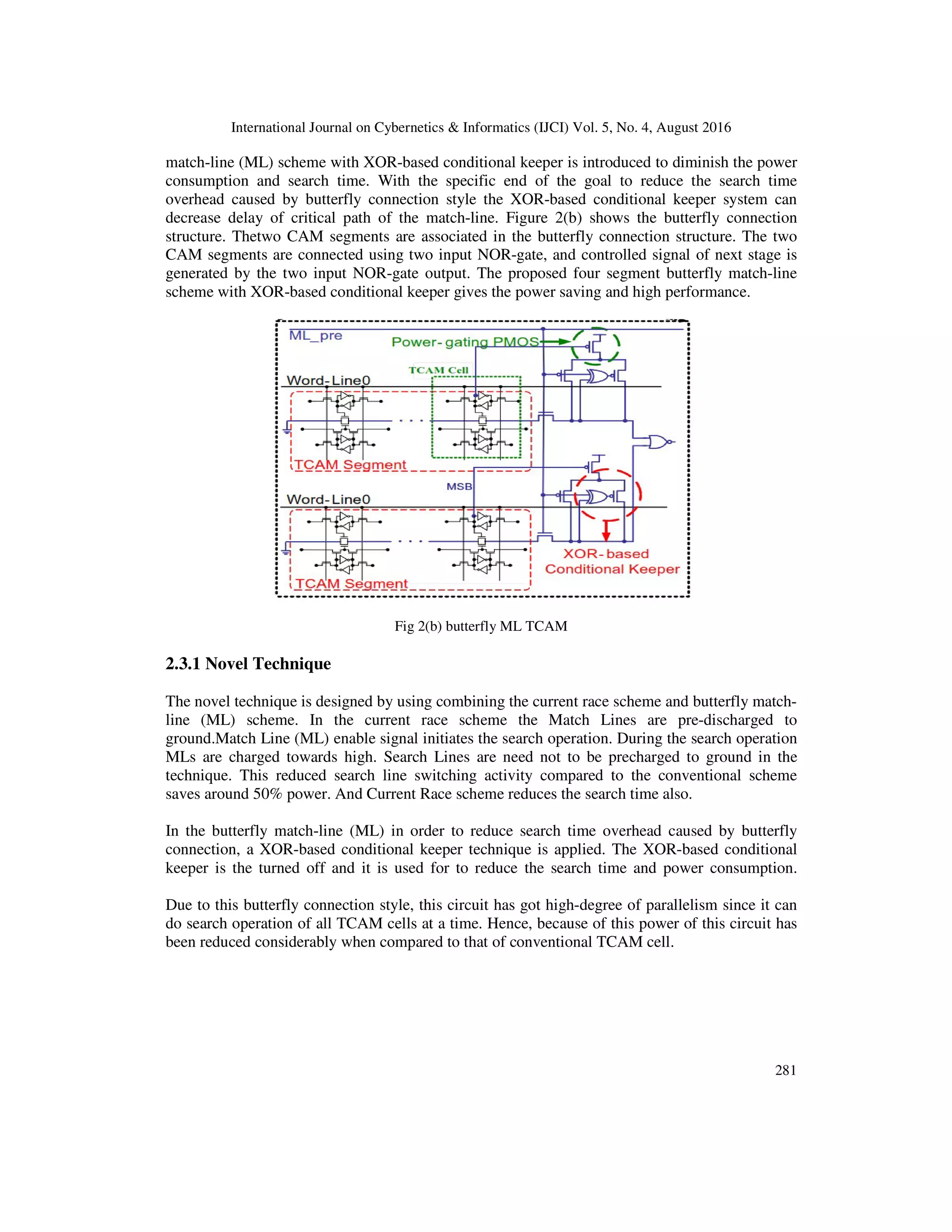 International Journal on Cybernetics & Informatics (IJCI) Vol. 5, No. 4, August 2016 281 match-line (ML) scheme with XOR-based conditional keeper is introduced to diminish the power consumption and search time. With the specific end of the goal to reduce the search time overhead caused by butterfly connection style the XOR-based conditional keeper system can decrease delay of critical path of the match-line. Figure 2(b) shows the butterfly connection structure. Thetwo CAM segments are associated in the butterfly connection structure. The two CAM segments are connected using two input NOR-gate, and controlled signal of next stage is generated by the two input NOR-gate output. The proposed four segment butterfly match-line scheme with XOR-based conditional keeper gives the power saving and high performance. Fig 2(b) butterfly ML TCAM 2.3.1 Novel Technique The novel technique is designed by using combining the current race scheme and butterfly match- line (ML) scheme. In the current race scheme the Match Lines are pre-discharged to ground.Match Line (ML) enable signal initiates the search operation. During the search operation MLs are charged towards high. Search Lines are need not to be precharged to ground in the technique. This reduced search line switching activity compared to the conventional scheme saves around 50% power. And Current Race scheme reduces the search time also. In the butterfly match-line (ML) in order to reduce search time overhead caused by butterfly connection, a XOR-based conditional keeper technique is applied. The XOR-based conditional keeper is the turned off and it is used for to reduce the search time and power consumption. Due to this butterfly connection style, this circuit has got high-degree of parallelism since it can do search operation of all TCAM cells at a time. Hence, because of this power of this circuit has been reduced considerably when compared to that of conventional TCAM cell. 