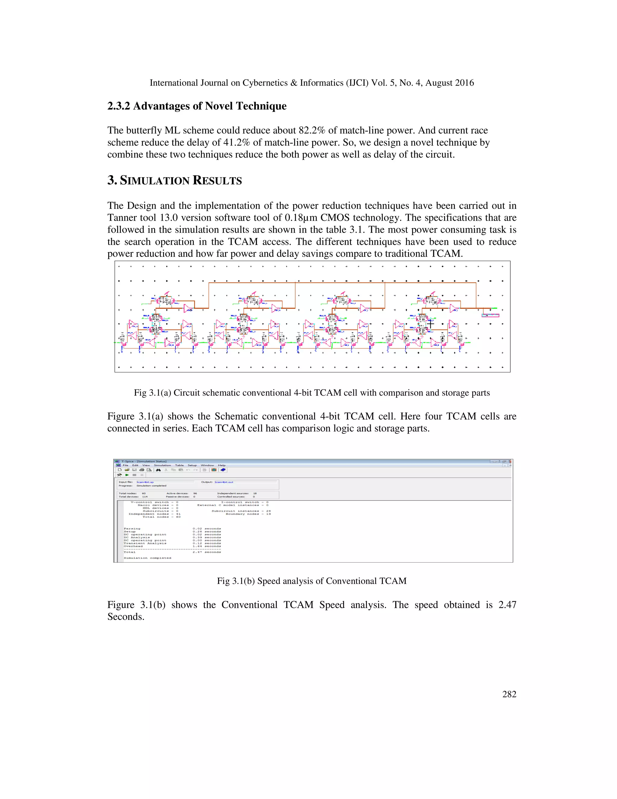 International Journal on Cybernetics & Informatics (IJCI) Vol. 5, No. 4, August 2016 2.3.2 Advantages of Novel Tech The butterfly ML scheme could reduce about 82.2% of match scheme reduce the delay of 41.2% of match combine these two techniques reduce the both power as well as delay of the circuit. 3. SIMULATION RESULTS The Design and the implementation of the power reduction techniques have been carried out in Tanner tool 13.0 version software tool of 0.18µm CMOS technology. The specifications that are followed in the simulation results are the search operation in the TCAM access. power reduction and how far power and delay savings compare to traditional TCAM. Fig 3.1(a) Circuit schematic c Figure 3.1(a) shows the Schematic conventional 4 connected in series. Each TCAM cell has comparison logic and storage parts. Fig 3.1 Figure 3.1(b) shows the Conventional TCAM Speed analysis. The speed obtained is 2.47 Seconds. International Journal on Cybernetics & Informatics (IJCI) Vol. 5, No. 4, August 2016 2.3.2 Advantages of Novel Technique butterfly ML scheme could reduce about 82.2% of match-line power. And current race scheme reduce the delay of 41.2% of match-line power. So, we design a novel technique by combine these two techniques reduce the both power as well as delay of the circuit. and the implementation of the power reduction techniques have been carried out in Tanner tool 13.0 version software tool of 0.18µm CMOS technology. The specifications that are followed in the simulation results are shown in the table 3.1. The most power consuming task in the TCAM access. The different techniques have been used to reduce power reduction and how far power and delay savings compare to traditional TCAM. atic conventional 4-bit TCAM cell with comparison and storage parts Figure 3.1(a) shows the Schematic conventional 4-bit TCAM cell. Here four TCAM cell connected in series. Each TCAM cell has comparison logic and storage parts. .1(b) Speed analysis of Conventional TCAM Figure 3.1(b) shows the Conventional TCAM Speed analysis. The speed obtained is 2.47 International Journal on Cybernetics & Informatics (IJCI) Vol. 5, No. 4, August 2016 282 line power. And current race line power. So, we design a novel technique by and the implementation of the power reduction techniques have been carried out in Tanner tool 13.0 version software tool of 0.18µm CMOS technology. The specifications that are onsuming task is been used to reduce power reduction and how far power and delay savings compare to traditional TCAM. bit TCAM cell with comparison and storage parts TCAM cells are Figure 3.1(b) shows the Conventional TCAM Speed analysis. The speed obtained is 2.47 