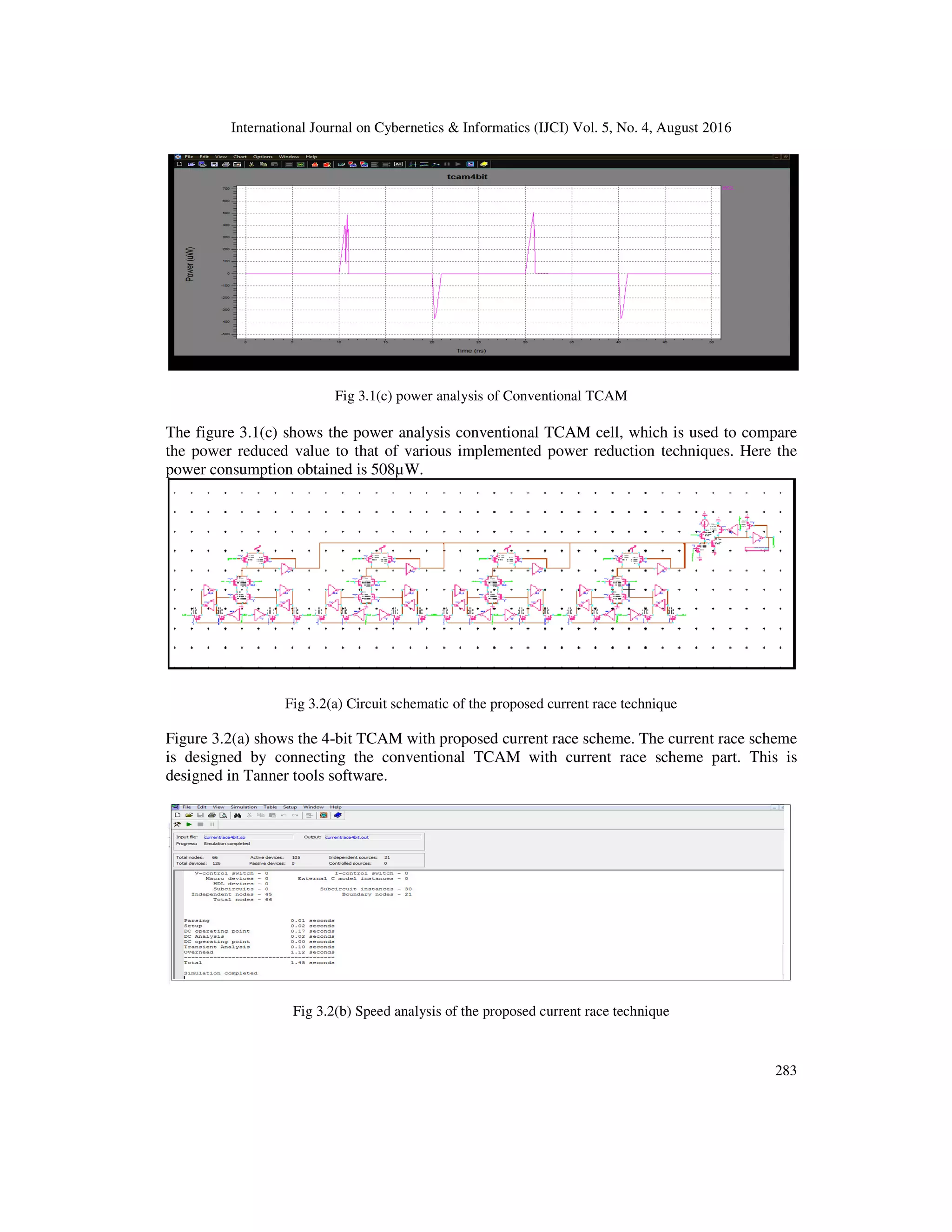International Journal on Cybernetics & Informatics (IJCI) Vol. 5, No. 4, August 2016 Fig 3.1 The figure 3.1(c) shows the power analysis the power reduced value to that of various implemented power reduction techniques. power consumption obtained is 508µW. Fig 3.2(a) Circuit schematic of the proposed current race technique Figure 3.2(a) shows the 4-bit TCAM with is designed by connecting the conventional TCAM with current race scheme part. This is designed in Tanner tools software. Fig 3.2(b) Speed analysis of the proposed current race technique International Journal on Cybernetics & Informatics (IJCI) Vol. 5, No. 4, August 2016 .1(c) power analysis of Conventional TCAM power analysis conventional TCAM cell, which is used to compare the power reduced value to that of various implemented power reduction techniques. power consumption obtained is 508µW. Fig 3.2(a) Circuit schematic of the proposed current race technique bit TCAM with proposed current race scheme. The current race scheme is designed by connecting the conventional TCAM with current race scheme part. This is designed in Tanner tools software. Fig 3.2(b) Speed analysis of the proposed current race technique International Journal on Cybernetics & Informatics (IJCI) Vol. 5, No. 4, August 2016 283 used to compare the power reduced value to that of various implemented power reduction techniques. Here the proposed current race scheme. The current race scheme is designed by connecting the conventional TCAM with current race scheme part. This is 