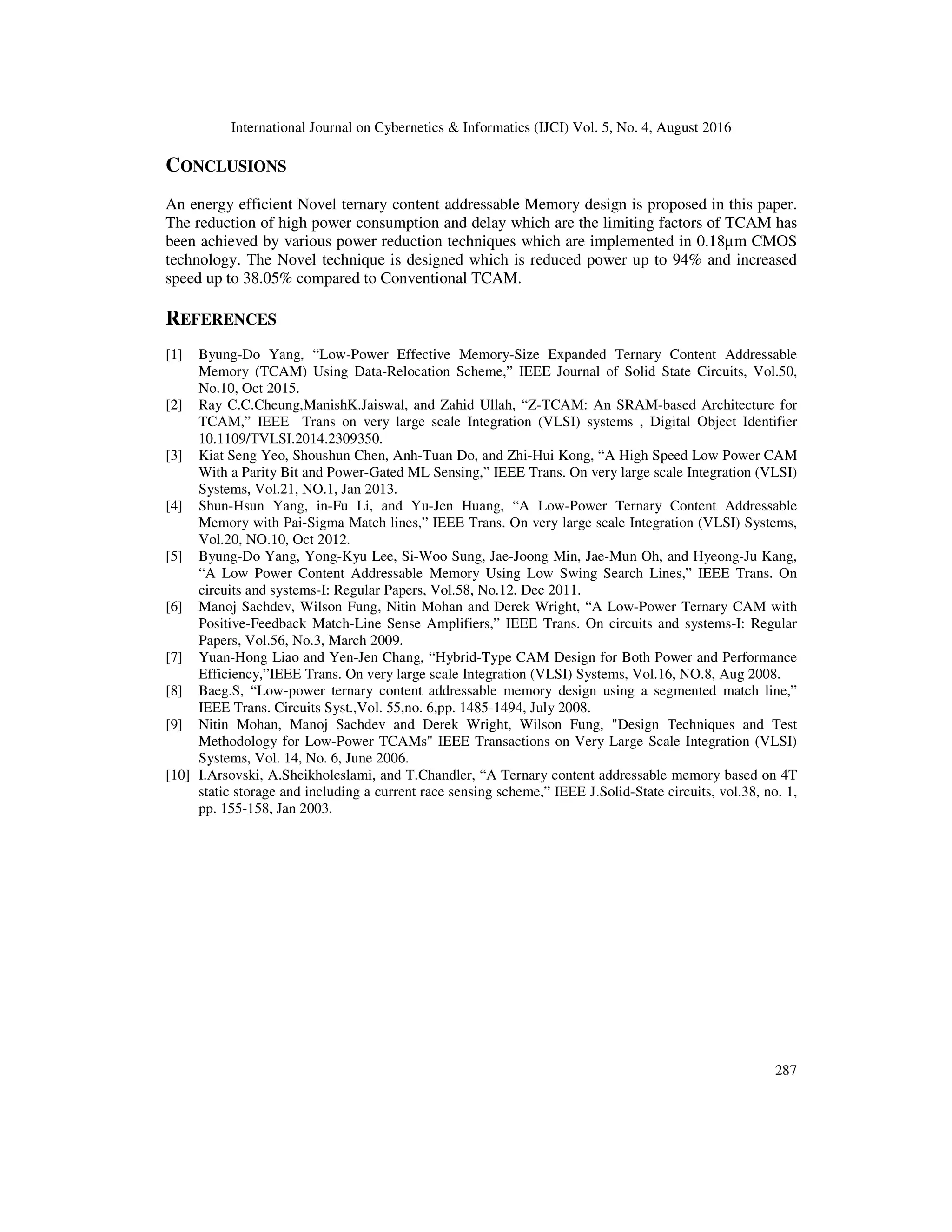 International Journal on Cybernetics & Informatics (IJCI) Vol. 5, No. 4, August 2016 287 CONCLUSIONS An energy efficient Novel ternary content addressable Memory design is proposed in this paper. The reduction of high power consumption and delay which are the limiting factors of TCAM has been achieved by various power reduction techniques which are implemented in 0.18µm CMOS technology. The Novel technique is designed which is reduced power up to 94% and increased speed up to 38.05% compared to Conventional TCAM. REFERENCES [1] Byung-Do Yang, “Low-Power Effective Memory-Size Expanded Ternary Content Addressable Memory (TCAM) Using Data-Relocation Scheme,” IEEE Journal of Solid State Circuits, Vol.50, No.10, Oct 2015. [2] Ray C.C.Cheung,ManishK.Jaiswal, and Zahid Ullah, “Z-TCAM: An SRAM-based Architecture for TCAM,” IEEE Trans on very large scale Integration (VLSI) systems , Digital Object Identifier 10.1109/TVLSI.2014.2309350. [3] Kiat Seng Yeo, Shoushun Chen, Anh-Tuan Do, and Zhi-Hui Kong, “A High Speed Low Power CAM With a Parity Bit and Power-Gated ML Sensing,” IEEE Trans. On very large scale Integration (VLSI) Systems, Vol.21, NO.1, Jan 2013. [4] Shun-Hsun Yang, in-Fu Li, and Yu-Jen Huang, “A Low-Power Ternary Content Addressable Memory with Pai-Sigma Match lines,” IEEE Trans. On very large scale Integration (VLSI) Systems, Vol.20, NO.10, Oct 2012. [5] Byung-Do Yang, Yong-Kyu Lee, Si-Woo Sung, Jae-Joong Min, Jae-Mun Oh, and Hyeong-Ju Kang, “A Low Power Content Addressable Memory Using Low Swing Search Lines,” IEEE Trans. On circuits and systems-I: Regular Papers, Vol.58, No.12, Dec 2011. [6] Manoj Sachdev, Wilson Fung, Nitin Mohan and Derek Wright, “A Low-Power Ternary CAM with Positive-Feedback Match-Line Sense Amplifiers,” IEEE Trans. On circuits and systems-I: Regular Papers, Vol.56, No.3, March 2009. [7] Yuan-Hong Liao and Yen-Jen Chang, “Hybrid-Type CAM Design for Both Power and Performance Efficiency,”IEEE Trans. On very large scale Integration (VLSI) Systems, Vol.16, NO.8, Aug 2008. [8] Baeg.S, “Low-power ternary content addressable memory design using a segmented match line,” IEEE Trans. Circuits Syst.,Vol. 55,no. 6,pp. 1485-1494, July 2008. [9] Nitin Mohan, Manoj Sachdev and Derek Wright, Wilson Fung, "Design Techniques and Test Methodology for Low-Power TCAMs" IEEE Transactions on Very Large Scale Integration (VLSI) Systems, Vol. 14, No. 6, June 2006. [10] I.Arsovski, A.Sheikholeslami, and T.Chandler, “A Ternary content addressable memory based on 4T static storage and including a current race sensing scheme,” IEEE J.Solid-State circuits, vol.38, no. 1, pp. 155-158, Jan 2003. 