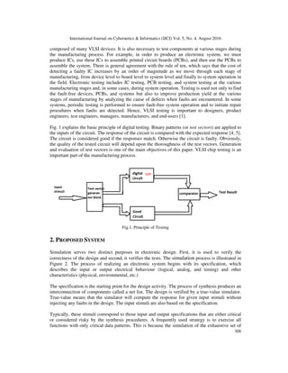 International Journal on Cybernetics & Informatics (IJCI) Vol. 5, No. 4, August 2016
308
composed of many VLSI devices. It is also necessary to test components at various stages during
the manufacturing process. For example, in order to produce an electronic system, we must
produce ICs, use these ICs to assemble printed circuit boards (PCBs), and then use the PCBs to
assemble the system. There is general agreement with the rule of ten, which says that the cost of
detecting a faulty IC increases by an order of magnitude as we move through each stage of
manufacturing, from device level to board level to system level and finally to system operation in
the field. Electronic testing includes IC testing, PCB testing, and system testing at the various
manufacturing stages and, in some cases, during system operation. Testing is used not only to find
the fault-free devices, PCBs, and systems but also to improve production yield at the various
stages of manufacturing by analyzing the cause of defects when faults are encountered. In some
systems, periodic testing is performed to ensure fault-free system operation and to initiate repair
procedures when faults are detected. Hence, VLSI testing is important to designers, product
engineers, test engineers, managers, manufacturers, and end-users [1].
Fig. 1 explains the basic principle of digital testing. Binary patterns (or test vectors) are applied to
the inputs of the circuit. The response of the circuit is compared with the expected response [4, 5].
The circuit is considered good if the responses match. Otherwise the circuit is faulty. Obviously,
the quality of the tested circuit will depend upon the thoroughness of the test vectors. Generation
and evaluation of test vectors is one of the main objectives of this paper. VLSI chip testing is an
important part of the manufacturing process.
Fig.1. Principle of Testing
2. PROPOSED SYSTEM
Simulation serves two distinct purposes in electronic design. First, it is used to verify the
correctness of the design and second, it verifies the tests. The simulation process is illustrated in
Figure 2. The process of realizing an electronic system begins with its specification, which
describes the input or output electrical behaviour (logical, analog, and timing) and other
characteristics (physical, environmental, etc.)
The specification is the starting point for the design activity. The process of synthesis produces an
interconnection of components called a net list. The design is verified by a true-value simulator.
True-value means that the simulator will compute the response for given input stimuli without
injecting any faults in the design. The input stimuli are also based on the specification.
Typically, these stimuli correspond to those input and output specifications that are either critical
or considered risky by the synthesis procedures. A frequently used strategy is to exercise all
functions with only critical data patterns. This is because the simulation of the exhaustive set of
 