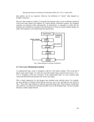 International Journal on Cybernetics & Informatics (IJCI) Vol. 5, No. 4, August 2016
309
data patterns can be too expensive. However, the definition of “critical” often depends on
designer’s heuristics.
The true-value simulator in Figure 2. Computes the responses that a circuit would have produced
if the given input stimuli were applied. In a typical design verification scenario, the computed
responses are analyzed (either automatically, or interactively, or manually) to verify that the
designed net list performs according to the specification. If errors are found, suitable changes are
made, until responses to all stimuli match the specification.
Fig. 2. Block diagram for Design Verification
2.1. Test vector Minimization method
A combinational logic circuit is designed to add two 4-bit binary numbers. This circuit has 9
binary inputs and 5 outputs. To verify the circuit the number inputs required to the circuit is 2n
ie.,
512, to completely verify the correctness of the implemented logic, we must simulate input
vectors and check that each produces the correct sum output.
This is clearly impractical. So, the designer must simulate some selected vectors. For example,
one may add pairs of integers where both are non-zero, one is zero, and both are zero shown in
Fig. 3. Then add a large number of randomly generated integer pairs. Such heuristic, though they
seem arbitrary, can effectively find many possible errors in the designed logic. The next example
illustrates a rather simple heuristic.
 