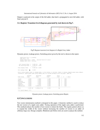 International Journal on Cybernetics & Informatics (IJCI) Vol. 5, No. 4, August 2016
312
Output is analyzed at the output of the full adder, that fault is propagated to next full adder, with
final carryout 0.
3.1. Register Transistor level diagram generated by tool shown in Fig.7.
Fig.7. Register transistor level diagram of a Ripple Carry Adder
Dynamic power, Leakage power, Switching power given by the tool is shown in the report.
Dynamic power, Leakage power, Switching power Report.
4. CONCLUSIONS
Test vector minimization method is designed in this paper. A heuristic method is used to reduce
the test vectors of a ripple carry adder. Testing operation of the ripple carry adder is performed.
This method reduces the number of test vectors to detect the faults. The regular pattern allows us
to expand the width of the vector without increasing the number of vectors to an adder of
arbitrary large size. Design compiler, Modelsim and Xilinx tools are used to analyze the method.
 
