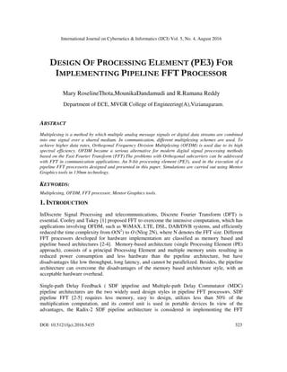International Journal on Cybernetics & Informatics (IJCI) Vol. 5, No. 4, August 2016
DOI: 10.5121/ijci.2016.5435 323
DESIGN OF PROCESSING ELEMENT (PE3) FOR
IMPLEMENTING PIPELINE FFT PROCESSOR
Mary RoselineThota,MounikaDandamudi and R.Ramana Reddy
Department of ECE, MVGR College of Engineering(A),Vizianagaram.
ABSTRACT
Multiplexing is a method by which multiple analog message signals or digital data streams are combined
into one signal over a shared medium. In communication, different multiplexing schemes are used. To
achieve higher data rates, Orthogonal Frequency Division Multiplexing (OFDM) is used due to its high
spectral efficiency. OFDM became a serious alternative for modern digital signal processing methods
based on the Fast Fourier Transform (FFT).The problems with Orthogonal subcarriers can be addressed
with FFT in communication applications. An 8-bit processing element (PE3), used in the execution of a
pipeline FFT processoris designed and presented in this paper. Simulations are carried out using Mentor
Graphics tools in 130nm technology.
KEYWORDS:
Multiplexing, OFDM, FFT processor, Mentor Graphics tools.
1. INTRODUCTION
InDiscrete Signal Processing and telecommunications, Discrete Fourier Transform (DFT) is
essential. Cooley and Tukey [1] proposed FFT to overcome the intensive computation, which has
applications involving OFDM, such as WiMAX, LTE, DSL, DAB/DVB systems, and efficiently
reduced the time complexity from O(N2
) to O (Nlog 2N), where N denotes the FFT size. Different
FFT processors developed for hardware implementation are classified as memory based and
pipeline based architectures [2-4]. Memory-based architecture (single Processing Element (PE)
approach), consists of a principal Processing Element and multiple memory units resulting in
reduced power consumption and less hardware than the pipeline architecture, but have
disadvantages like low throughput, long latency, and cannot be parallelized. Besides, the pipeline
architecture can overcome the disadvantages of the memory based architecture style, with an
acceptable hardware overhead.
Single-path Delay Feedback ( SDF )pipeline and Multiple-path Delay Commutator (MDC)
pipeline architectures are the two widely used design styles in pipeline FFT processors. SDF
pipeline FFT [2-5] requires less memory, easy to design, utilizes less than 50% of the
multiplication computation, and its control unit is used in portable devices In view of the
advantages, the Radix-2 SDF pipeline architecture is considered in implementing the FFT
 