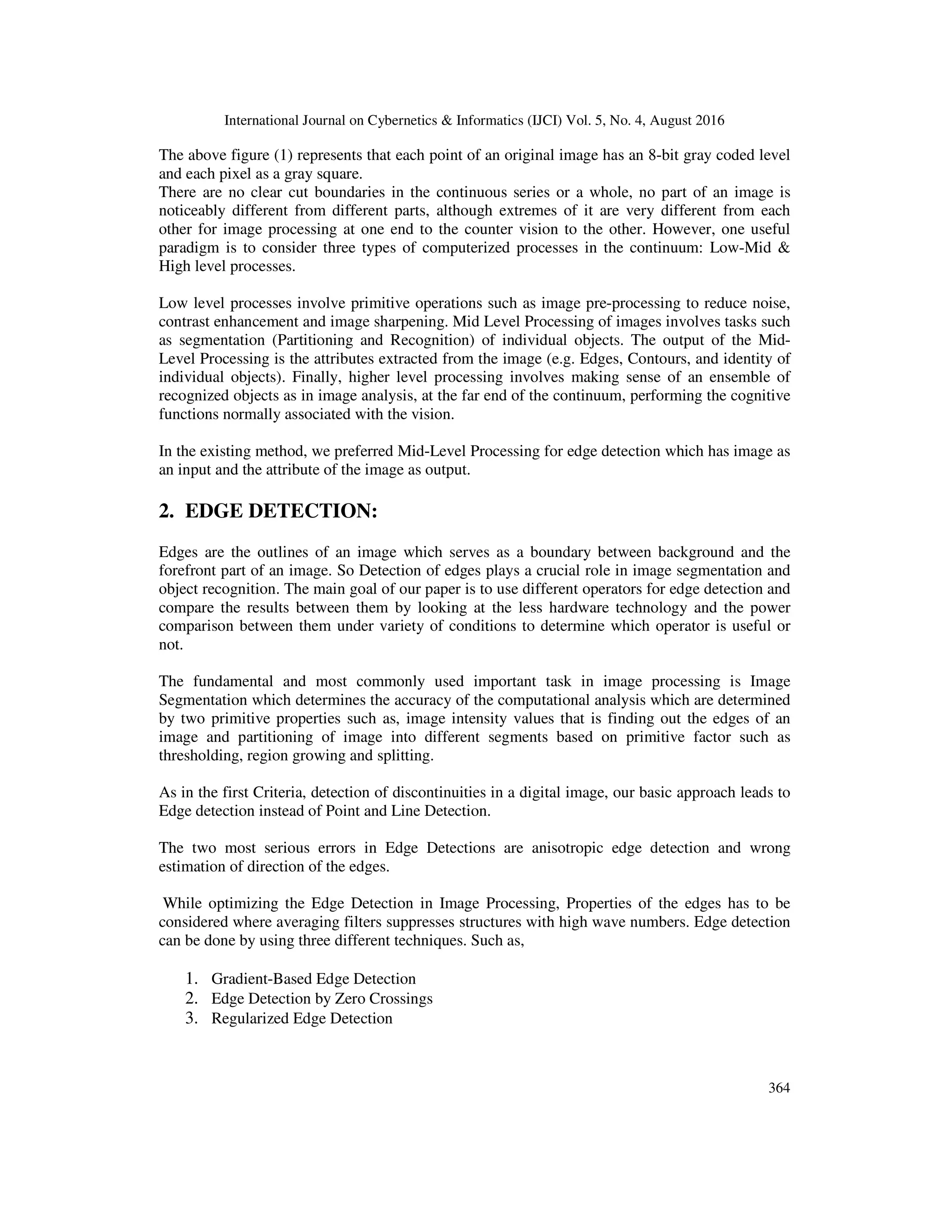 International Journal on Cybernetics & Informatics (IJCI) Vol. 5, No. 4, August 2016 364 The above figure (1) represents that each point of an original image has an 8-bit gray coded level and each pixel as a gray square. There are no clear cut boundaries in the continuous series or a whole, no part of an image is noticeably different from different parts, although extremes of it are very different from each other for image processing at one end to the counter vision to the other. However, one useful paradigm is to consider three types of computerized processes in the continuum: Low-Mid & High level processes. Low level processes involve primitive operations such as image pre-processing to reduce noise, contrast enhancement and image sharpening. Mid Level Processing of images involves tasks such as segmentation (Partitioning and Recognition) of individual objects. The output of the Mid- Level Processing is the attributes extracted from the image (e.g. Edges, Contours, and identity of individual objects). Finally, higher level processing involves making sense of an ensemble of recognized objects as in image analysis, at the far end of the continuum, performing the cognitive functions normally associated with the vision. In the existing method, we preferred Mid-Level Processing for edge detection which has image as an input and the attribute of the image as output. 2. EDGE DETECTION: Edges are the outlines of an image which serves as a boundary between background and the forefront part of an image. So Detection of edges plays a crucial role in image segmentation and object recognition. The main goal of our paper is to use different operators for edge detection and compare the results between them by looking at the less hardware technology and the power comparison between them under variety of conditions to determine which operator is useful or not. The fundamental and most commonly used important task in image processing is Image Segmentation which determines the accuracy of the computational analysis which are determined by two primitive properties such as, image intensity values that is finding out the edges of an image and partitioning of image into different segments based on primitive factor such as thresholding, region growing and splitting. As in the first Criteria, detection of discontinuities in a digital image, our basic approach leads to Edge detection instead of Point and Line Detection. The two most serious errors in Edge Detections are anisotropic edge detection and wrong estimation of direction of the edges. While optimizing the Edge Detection in Image Processing, Properties of the edges has to be considered where averaging filters suppresses structures with high wave numbers. Edge detection can be done by using three different techniques. Such as, 1. Gradient-Based Edge Detection 2. Edge Detection by Zero Crossings 3. Regularized Edge Detection 
