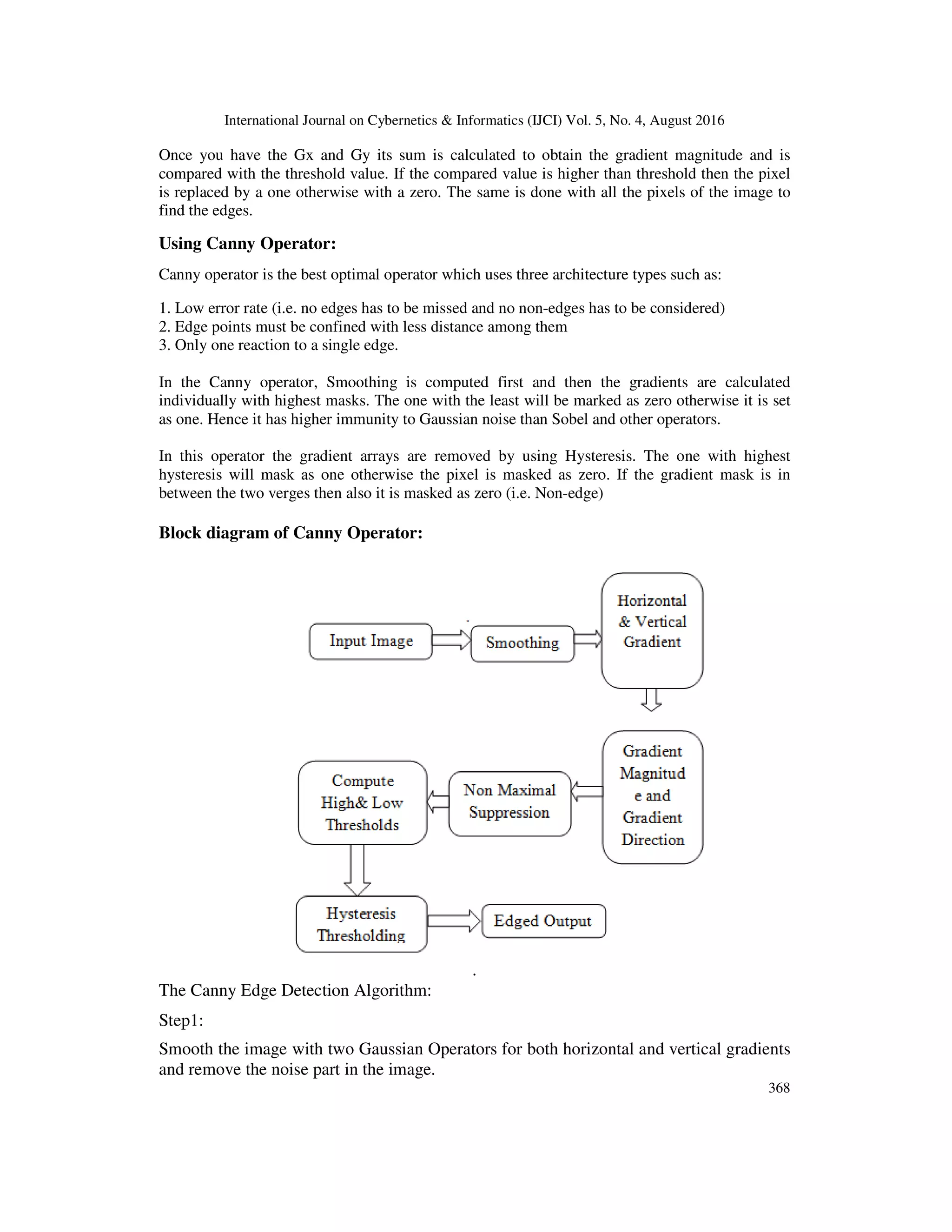 International Journal on Cybernetics & Informatics (IJCI) Vol. 5, No. 4, August 2016 368 Once you have the Gx and Gy its sum is calculated to obtain the gradient magnitude and is compared with the threshold value. If the compared value is higher than threshold then the pixel is replaced by a one otherwise with a zero. The same is done with all the pixels of the image to find the edges. Using Canny Operator: Canny operator is the best optimal operator which uses three architecture types such as: 1. Low error rate (i.e. no edges has to be missed and no non-edges has to be considered) 2. Edge points must be confined with less distance among them 3. Only one reaction to a single edge. In the Canny operator, Smoothing is computed first and then the gradients are calculated individually with highest masks. The one with the least will be marked as zero otherwise it is set as one. Hence it has higher immunity to Gaussian noise than Sobel and other operators. In this operator the gradient arrays are removed by using Hysteresis. The one with highest hysteresis will mask as one otherwise the pixel is masked as zero. If the gradient mask is in between the two verges then also it is masked as zero (i.e. Non-edge) Block diagram of Canny Operator: . The Canny Edge Detection Algorithm: Step1: Smooth the image with two Gaussian Operators for both horizontal and vertical gradients and remove the noise part in the image. 