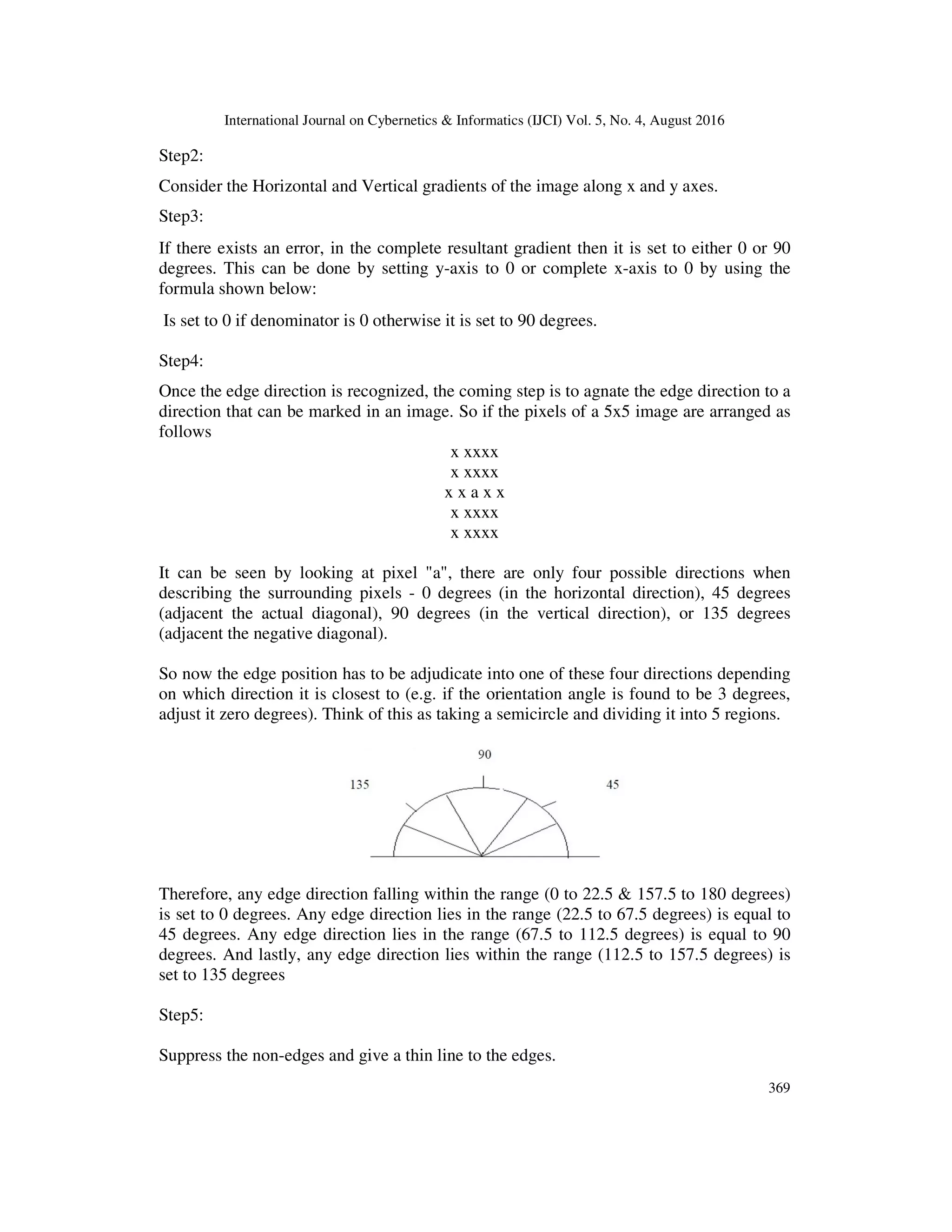 International Journal on Cybernetics & Informatics (IJCI) Vol. 5, No. 4, August 2016 369 Step2: Consider the Horizontal and Vertical gradients of the image along x and y axes. Step3: If there exists an error, in the complete resultant gradient then it is set to either 0 or 90 degrees. This can be done by setting y-axis to 0 or complete x-axis to 0 by using the formula shown below: Is set to 0 if denominator is 0 otherwise it is set to 90 degrees. Step4: Once the edge direction is recognized, the coming step is to agnate the edge direction to a direction that can be marked in an image. So if the pixels of a 5x5 image are arranged as follows x xxxx x xxxx x x a x x x xxxx x xxxx It can be seen by looking at pixel "a", there are only four possible directions when describing the surrounding pixels - 0 degrees (in the horizontal direction), 45 degrees (adjacent the actual diagonal), 90 degrees (in the vertical direction), or 135 degrees (adjacent the negative diagonal). So now the edge position has to be adjudicate into one of these four directions depending on which direction it is closest to (e.g. if the orientation angle is found to be 3 degrees, adjust it zero degrees). Think of this as taking a semicircle and dividing it into 5 regions. Therefore, any edge direction falling within the range (0 to 22.5 & 157.5 to 180 degrees) is set to 0 degrees. Any edge direction lies in the range (22.5 to 67.5 degrees) is equal to 45 degrees. Any edge direction lies in the range (67.5 to 112.5 degrees) is equal to 90 degrees. And lastly, any edge direction lies within the range (112.5 to 157.5 degrees) is set to 135 degrees Step5: Suppress the non-edges and give a thin line to the edges. 
