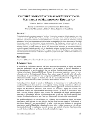 International Journal on Integrating Technology in Education (IJITE) Vol.5, No.4, December 2016
DOI :10.5121/ijite.2016.5402 13
ON THE USAGE OF DATABASES OF EDUCATIONAL
MATERIALS IN MACEDONIAN EDUCATION
Mimoza Anastoska-Jankulovska and Pece Mitrevski
Faculty of Information and Communication Technologies,
University “St. Kliment Ohridski”, Bitola, Republic of Macedonia
ABSTRACT
Technologies have become important part of our lives. The steps for introducing ICTs in education vary from
country to country. The Republic of Macedonia has invested with a lot in installment of hardware and
software in education and in teacher training. This research was aiming to determine the situation of usage of
databases of digital educational materials and to define recommendation for future improvements. Teachers
from urban schools were interviewed with a questionnaire. The findings are several: only part of the
interviewed teachers had experience with databases of educational materials; all teachers still need capacity
building activities focusing exactly on the use and benefits from databases of educational materials;
preferably capacity building materials to be in Macedonian language; technical support and upgrading of
software and materials should be performed on a regular basis. Most of the findings can be applied at both
national and international level – with all this implemented, application of ICT in education will have much
bigger positive impact.
KEYWORDS
Databases of Educational Materials, Teachers, Education, Questionnaire
1. INTRODUCTION
A Database of Educational Material (DEM) is an organized collection of digital educational
materials: sometimes it has free access, sometimes it can be updated by the user. Regardless of
that, its main aim is to provide materials that can facilitate the educational process by using the
existing technologies. Structured DEMs are the next developmental stage; they consist of more
information about the implemented changes, their author, usage of material, achieved results,
time and date of accomplishments, etc. Using structured DEMs in education will provide more
information about the progress of students, but will also provide teachers with an opportunity to
design own subset of materials that is suitable for them and their students.
During the previous decade in schools in the Republic of Macedonia a lot of hardware has been
installed, and teachers have received a lot of capacity building training: computers in schools are
installed and connected on the Internet; numerous software applications have been translated and
adopted for Macedonian education; each teacher has received a laptop to facilitate own
preparation for work and implementation of teaching activities [1]. Having in mind that for more
than a decade different projects were focusing on preparation of digital teaching/learning
materials for Macedonian schools, it is important to see if and how the digital materials have
changed the educational process, and if and how the approach of teachers has been changed.
The problem targeted with this research was exploring how databases of digital educational
materials are used and how they are affecting the education in urban schools in the Republic of
Macedonia. Research’s aim was to identify to what extent structured databases of educational
materials are used in Macedonian educational system. After a critical engagement with relevant
literature in Section2, we explain the research protocol and methods in Section 3 and present the
research findings in Section 4, whereas Section 5 concludes the paper.
 