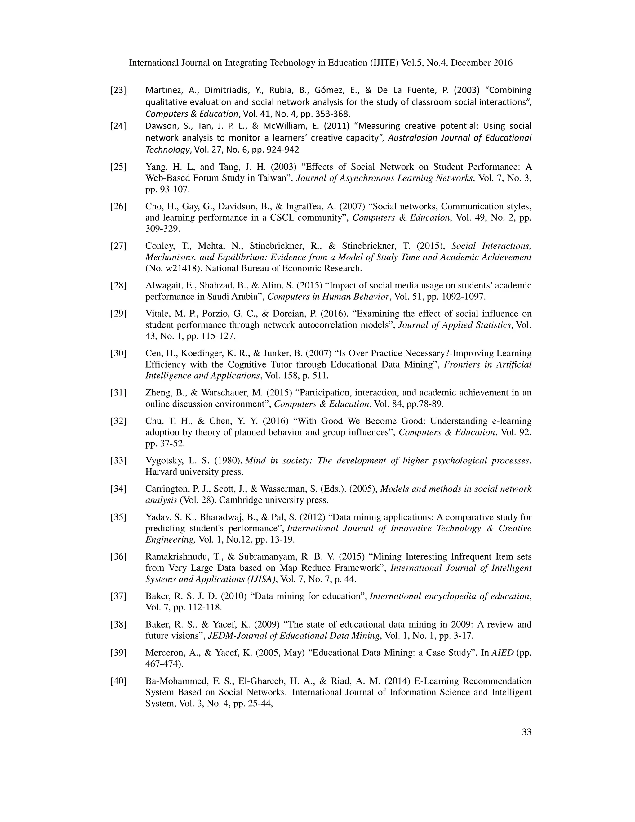 International Journal on Integrating Technology in Education (IJITE) Vol.5, No.4, December 2016
33
[23] Martınez, A., Dimitriadis, Y., Rubia, B., Gómez, E., & De La Fuente, P. (2003) “Combining
qualitative evaluation and social network analysis for the study of classroom social interactions”,
Computers & Education, Vol. 41, No. 4, pp. 353-368.
[24] Dawson, S., Tan, J. P. L., & McWilliam, E. (2011) “Measuring creative potential: Using social
network analysis to monitor a learners’ creative capacity”, Australasian Journal of Educational
Technology, Vol. 27, No. 6, pp. 924-942
[25] Yang, H. L, and Tang, J. H. (2003) “Effects of Social Network on Student Performance: A
Web-Based Forum Study in Taiwan”, Journal of Asynchronous Learning Networks, Vol. 7, No. 3,
pp. 93-107.
[26] Cho, H., Gay, G., Davidson, B., & Ingraffea, A. (2007) “Social networks, Communication styles,
and learning performance in a CSCL community”, Computers & Education, Vol. 49, No. 2, pp.
309-329.
[27] Conley, T., Mehta, N., Stinebrickner, R., & Stinebrickner, T. (2015), Social Interactions,
Mechanisms, and Equilibrium: Evidence from a Model of Study Time and Academic Achievement
(No. w21418). National Bureau of Economic Research.
[28] Alwagait, E., Shahzad, B., & Alim, S. (2015) “Impact of social media usage on students’ academic
performance in Saudi Arabia”, Computers in Human Behavior, Vol. 51, pp. 1092-1097.
[29] Vitale, M. P., Porzio, G. C., & Doreian, P. (2016). “Examining the effect of social influence on
student performance through network autocorrelation models”, Journal of Applied Statistics, Vol.
43, No. 1, pp. 115-127.
[30] Cen, H., Koedinger, K. R., & Junker, B. (2007) “Is Over Practice Necessary?-Improving Learning
Efficiency with the Cognitive Tutor through Educational Data Mining”, Frontiers in Artificial
Intelligence and Applications, Vol. 158, p. 511.
[31] Zheng, B., & Warschauer, M. (2015) “Participation, interaction, and academic achievement in an
online discussion environment”, Computers & Education, Vol. 84, pp.78-89.
[32] Chu, T. H., & Chen, Y. Y. (2016) “With Good We Become Good: Understanding e-learning
adoption by theory of planned behavior and group influences”, Computers & Education, Vol. 92,
pp. 37-52.
[33] Vygotsky, L. S. (1980). Mind in society: The development of higher psychological processes.
Harvard university press.
[34] Carrington, P. J., Scott, J., & Wasserman, S. (Eds.). (2005), Models and methods in social network
analysis (Vol. 28). Cambridge university press.
[35] Yadav, S. K., Bharadwaj, B., & Pal, S. (2012) “Data mining applications: A comparative study for
predicting student's performance”, International Journal of Innovative Technology & Creative
Engineering, Vol. 1, No.12, pp. 13-19.
[36] Ramakrishnudu, T., & Subramanyam, R. B. V. (2015) “Mining Interesting Infrequent Item sets
from Very Large Data based on Map Reduce Framework”, International Journal of Intelligent
Systems and Applications (IJISA), Vol. 7, No. 7, p. 44.
[37] Baker, R. S. J. D. (2010) “Data mining for education”, International encyclopedia of education,
Vol. 7, pp. 112-118.
[38] Baker, R. S., & Yacef, K. (2009) “The state of educational data mining in 2009: A review and
future visions”, JEDM-Journal of Educational Data Mining, Vol. 1, No. 1, pp. 3-17.
[39] Merceron, A., & Yacef, K. (2005, May) “Educational Data Mining: a Case Study”. In AIED (pp.
467-474).
[40] Ba-Mohammed, F. S., El-Ghareeb, H. A., & Riad, A. M. (2014) E-Learning Recommendation
System Based on Social Networks. International Journal of Information Science and Intelligent
System, Vol. 3, No. 4, pp. 25-44,
 