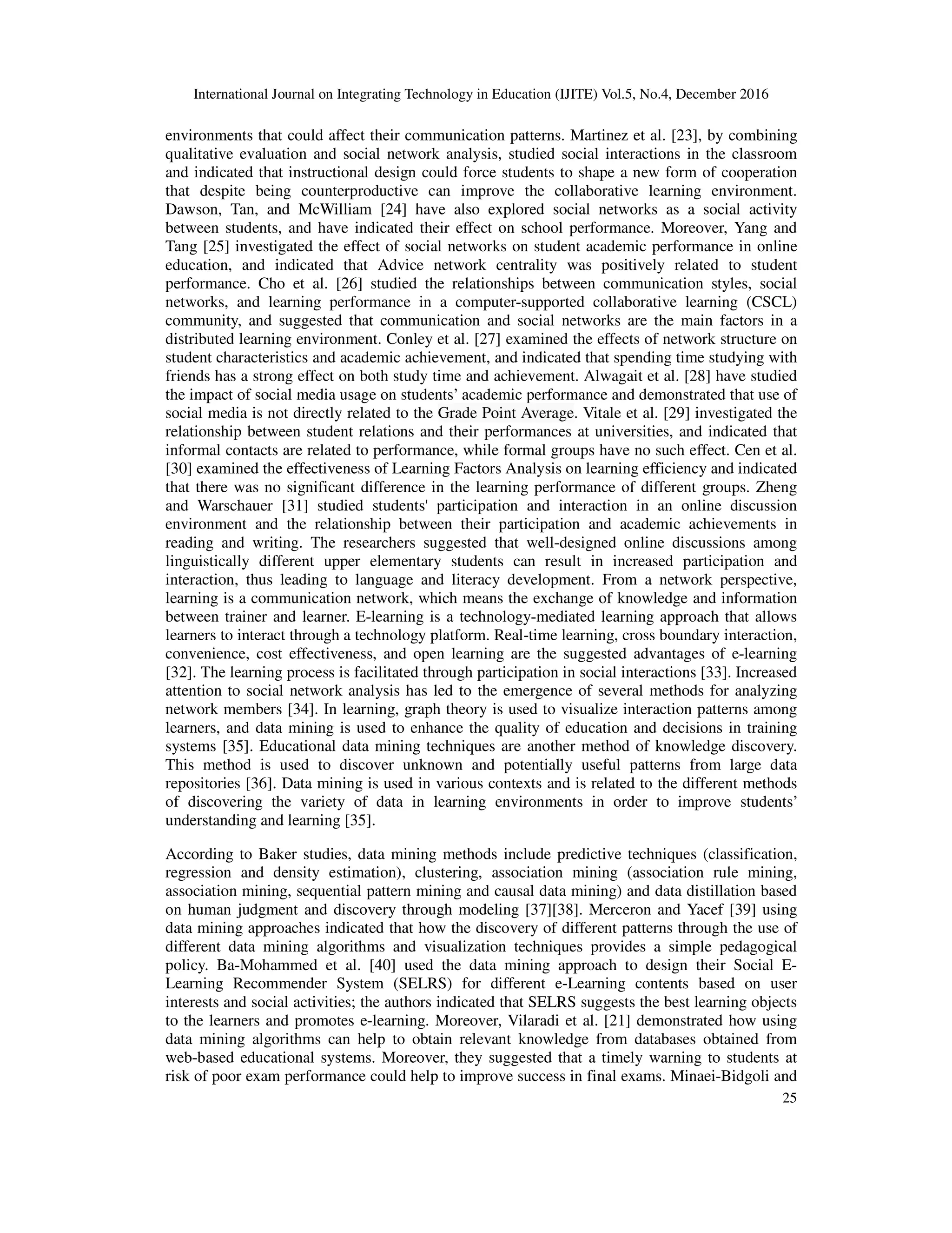 International Journal on Integrating Technology in Education (IJITE) Vol.5, No.4, December 2016
25
environments that could affect their communication patterns. Martinez et al. [23], by combining
qualitative evaluation and social network analysis, studied social interactions in the classroom
and indicated that instructional design could force students to shape a new form of cooperation
that despite being counterproductive can improve the collaborative learning environment.
Dawson, Tan, and McWilliam [24] have also explored social networks as a social activity
between students, and have indicated their effect on school performance. Moreover, Yang and
Tang [25] investigated the effect of social networks on student academic performance in online
education, and indicated that Advice network centrality was positively related to student
performance. Cho et al. [26] studied the relationships between communication styles, social
networks, and learning performance in a computer-supported collaborative learning (CSCL)
community, and suggested that communication and social networks are the main factors in a
distributed learning environment. Conley et al. [27] examined the effects of network structure on
student characteristics and academic achievement, and indicated that spending time studying with
friends has a strong effect on both study time and achievement. Alwagait et al. [28] have studied
the impact of social media usage on students’ academic performance and demonstrated that use of
social media is not directly related to the Grade Point Average. Vitale et al. [29] investigated the
relationship between student relations and their performances at universities, and indicated that
informal contacts are related to performance, while formal groups have no such effect. Cen et al.
[30] examined the effectiveness of Learning Factors Analysis on learning efficiency and indicated
that there was no significant difference in the learning performance of different groups. Zheng
and Warschauer [31] studied students' participation and interaction in an online discussion
environment and the relationship between their participation and academic achievements in
reading and writing. The researchers suggested that well-designed online discussions among
linguistically different upper elementary students can result in increased participation and
interaction, thus leading to language and literacy development. From a network perspective,
learning is a communication network, which means the exchange of knowledge and information
between trainer and learner. E-learning is a technology-mediated learning approach that allows
learners to interact through a technology platform. Real-time learning, cross boundary interaction,
convenience, cost effectiveness, and open learning are the suggested advantages of e-learning
[32]. The learning process is facilitated through participation in social interactions [33]. Increased
attention to social network analysis has led to the emergence of several methods for analyzing
network members [34]. In learning, graph theory is used to visualize interaction patterns among
learners, and data mining is used to enhance the quality of education and decisions in training
systems [35]. Educational data mining techniques are another method of knowledge discovery.
This method is used to discover unknown and potentially useful patterns from large data
repositories [36]. Data mining is used in various contexts and is related to the different methods
of discovering the variety of data in learning environments in order to improve students’
understanding and learning [35].
According to Baker studies, data mining methods include predictive techniques (classification,
regression and density estimation), clustering, association mining (association rule mining,
association mining, sequential pattern mining and causal data mining) and data distillation based
on human judgment and discovery through modeling [37][38]. Merceron and Yacef [39] using
data mining approaches indicated that how the discovery of different patterns through the use of
different data mining algorithms and visualization techniques provides a simple pedagogical
policy. Ba-Mohammed et al. [40] used the data mining approach to design their Social E-
Learning Recommender System (SELRS) for different e-Learning contents based on user
interests and social activities; the authors indicated that SELRS suggests the best learning objects
to the learners and promotes e-learning. Moreover, Vilaradi et al. [21] demonstrated how using
data mining algorithms can help to obtain relevant knowledge from databases obtained from
web-based educational systems. Moreover, they suggested that a timely warning to students at
risk of poor exam performance could help to improve success in final exams. Minaei-Bidgoli and
 