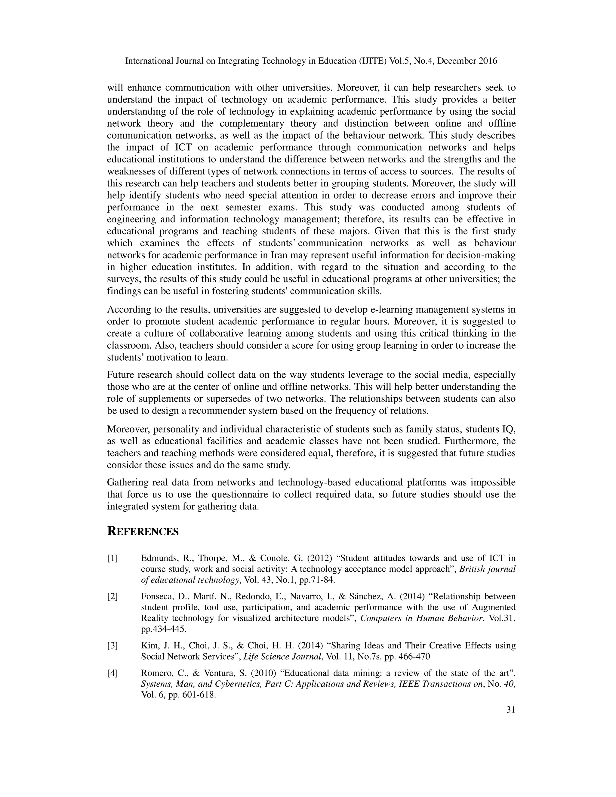 International Journal on Integrating Technology in Education (IJITE) Vol.5, No.4, December 2016
31
will enhance communication with other universities. Moreover, it can help researchers seek to
understand the impact of technology on academic performance. This study provides a better
understanding of the role of technology in explaining academic performance by using the social
network theory and the complementary theory and distinction between online and offline
communication networks, as well as the impact of the behaviour network. This study describes
the impact of ICT on academic performance through communication networks and helps
educational institutions to understand the difference between networks and the strengths and the
weaknesses of different types of network connections in terms of access to sources. The results of
this research can help teachers and students better in grouping students. Moreover, the study will
help identify students who need special attention in order to decrease errors and improve their
performance in the next semester exams. This study was conducted among students of
engineering and information technology management; therefore, its results can be effective in
educational programs and teaching students of these majors. Given that this is the first study
which examines the effects of students’ communication networks as well as behaviour
networks for academic performance in Iran may represent useful information for decision-making
in higher education institutes. In addition, with regard to the situation and according to the
surveys, the results of this study could be useful in educational programs at other universities; the
findings can be useful in fostering students' communication skills.
According to the results, universities are suggested to develop e-learning management systems in
order to promote student academic performance in regular hours. Moreover, it is suggested to
create a culture of collaborative learning among students and using this critical thinking in the
classroom. Also, teachers should consider a score for using group learning in order to increase the
students’ motivation to learn.
Future research should collect data on the way students leverage to the social media, especially
those who are at the center of online and offline networks. This will help better understanding the
role of supplements or supersedes of two networks. The relationships between students can also
be used to design a recommender system based on the frequency of relations.
Moreover, personality and individual characteristic of students such as family status, students IQ,
as well as educational facilities and academic classes have not been studied. Furthermore, the
teachers and teaching methods were considered equal, therefore, it is suggested that future studies
consider these issues and do the same study.
Gathering real data from networks and technology-based educational platforms was impossible
that force us to use the questionnaire to collect required data, so future studies should use the
integrated system for gathering data.
REFERENCES
[1] Edmunds, R., Thorpe, M., & Conole, G. (2012) “Student attitudes towards and use of ICT in
course study, work and social activity: A technology acceptance model approach”, British journal
of educational technology, Vol. 43, No.1, pp.71-84.
[2] Fonseca, D., Martí, N., Redondo, E., Navarro, I., & Sánchez, A. (2014) “Relationship between
student profile, tool use, participation, and academic performance with the use of Augmented
Reality technology for visualized architecture models”, Computers in Human Behavior, Vol.31,
pp.434-445.
[3] Kim, J. H., Choi, J. S., & Choi, H. H. (2014) “Sharing Ideas and Their Creative Effects using
Social Network Services”, Life Science Journal, Vol. 11, No.7s. pp. 466-470
[4] Romero, C., & Ventura, S. (2010) “Educational data mining: a review of the state of the art”,
Systems, Man, and Cybernetics, Part C: Applications and Reviews, IEEE Transactions on, No. 40,
Vol. 6, pp. 601-618.
 