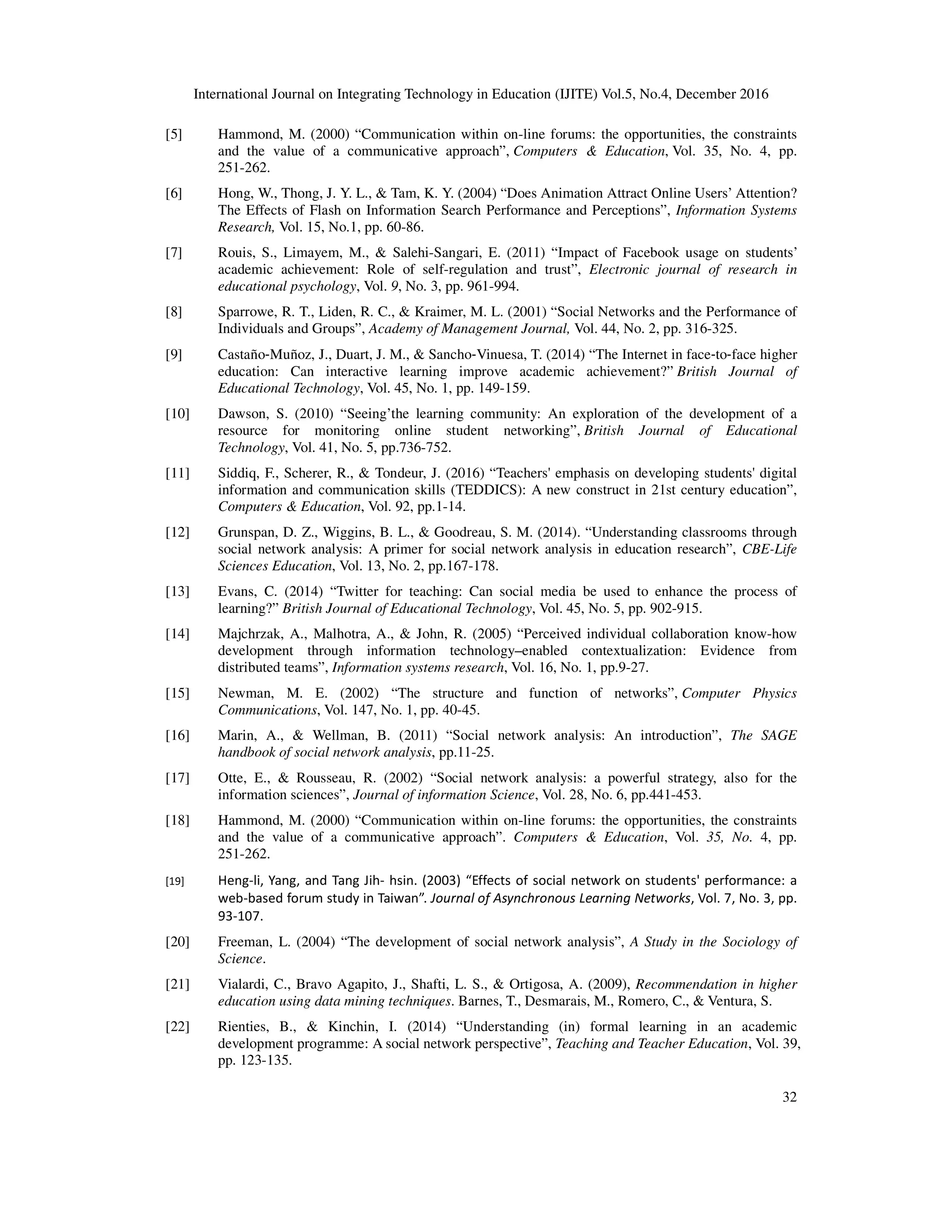 International Journal on Integrating Technology in Education (IJITE) Vol.5, No.4, December 2016
32
[5] Hammond, M. (2000) “Communication within on-line forums: the opportunities, the constraints
and the value of a communicative approach”, Computers & Education, Vol. 35, No. 4, pp.
251-262.
[6] Hong, W., Thong, J. Y. L., & Tam, K. Y. (2004) “Does Animation Attract Online Users’ Attention?
The Effects of Flash on Information Search Performance and Perceptions”, Information Systems
Research, Vol. 15, No.1, pp. 60-86.
[7] Rouis, S., Limayem, M., & Salehi-Sangari, E. (2011) “Impact of Facebook usage on students’
academic achievement: Role of self-regulation and trust”, Electronic journal of research in
educational psychology, Vol. 9, No. 3, pp. 961-994.
[8] Sparrowe, R. T., Liden, R. C., & Kraimer, M. L. (2001) “Social Networks and the Performance of
Individuals and Groups”, Academy of Management Journal, Vol. 44, No. 2, pp. 316-325.
[9] Castaño‐Muñoz, J., Duart, J. M., & Sancho‐Vinuesa, T. (2014) “The Internet in face‐to‐face higher
education: Can interactive learning improve academic achievement?” British Journal of
Educational Technology, Vol. 45, No. 1, pp. 149-159.
[10] Dawson, S. (2010) “Seeing’the learning community: An exploration of the development of a
resource for monitoring online student networking”, British Journal of Educational
Technology, Vol. 41, No. 5, pp.736-752.
[11] Siddiq, F., Scherer, R., & Tondeur, J. (2016) “Teachers' emphasis on developing students' digital
information and communication skills (TEDDICS): A new construct in 21st century education”,
Computers & Education, Vol. 92, pp.1-14.
[12] Grunspan, D. Z., Wiggins, B. L., & Goodreau, S. M. (2014). “Understanding classrooms through
social network analysis: A primer for social network analysis in education research”, CBE-Life
Sciences Education, Vol. 13, No. 2, pp.167-178.
[13] Evans, C. (2014) “Twitter for teaching: Can social media be used to enhance the process of
learning?” British Journal of Educational Technology, Vol. 45, No. 5, pp. 902-915.
[14] Majchrzak, A., Malhotra, A., & John, R. (2005) “Perceived individual collaboration know-how
development through information technology–enabled contextualization: Evidence from
distributed teams”, Information systems research, Vol. 16, No. 1, pp.9-27.
[15] Newman, M. E. (2002) “The structure and function of networks”, Computer Physics
Communications, Vol. 147, No. 1, pp. 40-45.
[16] Marin, A., & Wellman, B. (2011) “Social network analysis: An introduction”, The SAGE
handbook of social network analysis, pp.11-25.
[17] Otte, E., & Rousseau, R. (2002) “Social network analysis: a powerful strategy, also for the
information sciences”, Journal of information Science, Vol. 28, No. 6, pp.441-453.
[18] Hammond, M. (2000) “Communication within on-line forums: the opportunities, the constraints
and the value of a communicative approach”. Computers & Education, Vol. 35, No. 4, pp.
251-262.
[19] Heng-li, Yang, and Tang Jih- hsin. (2003) “Effects of social network on students' performance: a
web-based forum study in Taiwan”. Journal of Asynchronous Learning Networks, Vol. 7, No. 3, pp.
93-107.
[20] Freeman, L. (2004) “The development of social network analysis”, A Study in the Sociology of
Science.
[21] Vialardi, C., Bravo Agapito, J., Shafti, L. S., & Ortigosa, A. (2009), Recommendation in higher
education using data mining techniques. Barnes, T., Desmarais, M., Romero, C., & Ventura, S.
[22] Rienties, B., & Kinchin, I. (2014) “Understanding (in) formal learning in an academic
development programme: A social network perspective”, Teaching and Teacher Education, Vol. 39,
pp. 123-135.
 
