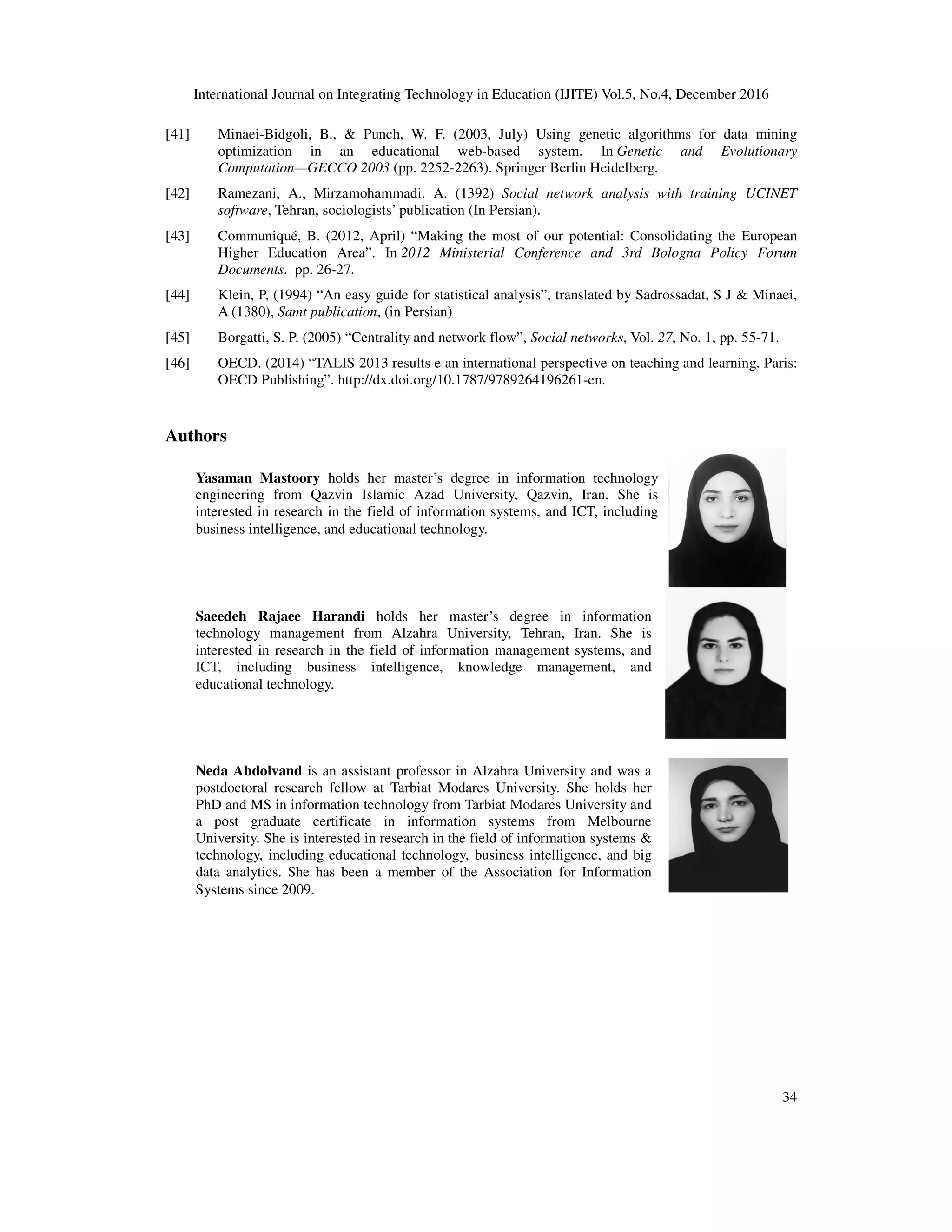 International Journal on Integrating Technology in Education (IJITE) Vol.5, No.4, December 2016
34
[41] Minaei-Bidgoli, B., & Punch, W. F. (2003, July) Using genetic algorithms for data mining
optimization in an educational web-based system. In Genetic and Evolutionary
Computation—GECCO 2003 (pp. 2252-2263). Springer Berlin Heidelberg.
[42] Ramezani, A., Mirzamohammadi. A. (1392) Social network analysis with training UCINET
software, Tehran, sociologists’ publication (In Persian).
[43] Communiqué, B. (2012, April) “Making the most of our potential: Consolidating the European
Higher Education Area”. In 2012 Ministerial Conference and 3rd Bologna Policy Forum
Documents. pp. 26-27.
[44] Klein, P, (1994) “An easy guide for statistical analysis”, translated by Sadrossadat, S J & Minaei,
A (1380), Samt publication, (in Persian)
[45] Borgatti, S. P. (2005) “Centrality and network flow”, Social networks, Vol. 27, No. 1, pp. 55-71.
[46] OECD. (2014) “TALIS 2013 results e an international perspective on teaching and learning. Paris:
OECD Publishing”. http://dx.doi.org/10.1787/9789264196261-en.
Authors
Yasaman Mastoory holds her master’s degree in information technology
engineering from Qazvin Islamic Azad University, Qazvin, Iran. She is
interested in research in the field of information systems, and ICT, including
business intelligence, and educational technology.
Saeedeh Rajaee Harandi holds her master’s degree in information
technology management from Alzahra University, Tehran, Iran. She is
interested in research in the field of information management systems, and
ICT, including business intelligence, knowledge management, and
educational technology.
Neda Abdolvand is an assistant professor in Alzahra University and was a
postdoctoral research fellow at Tarbiat Modares University. She holds her
PhD and MS in information technology from Tarbiat Modares University and
a post graduate certificate in information systems from Melbourne
University. She is interested in research in the field of information systems &
technology, including educational technology, business intelligence, and big
data analytics. She has been a member of the Association for Information
Systems since 2009.
 