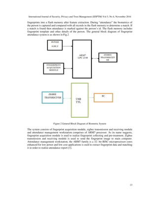 International Journal of Security, Privacy and Trust Management (IJSPTM) Vol 5, No 4, November 2016
13
fingerprints into a flash memory after feature extraction. During “attendance” the biometrics of
the person is captured and compared with all records in the flash memory to determine a match. If
a match is found then attendance is marked against the person’s id. The flash memory includes
fingerprint template and other details of the person. The general block diagram of fingerprint
attendance system is as shown in Fig.2
Figure 2 General Block Diagram of Biometric System
The system consists of fingerprint acquisition module, zigbee transmission and receiving module
and attendance management workstation comprises of ARM7 processor. As its name suggests,
fingerprint acquisition module is used to realize fingerprint collecting and pre-treatment. Zigbee
transmission and receiving module is used to send the fingerprint image to main computer.
Attendance management workstation, the ARM7 family is a 32- bit RISC microprocessor cores
enhanced for low power and low cost applications is used to extract fingerprint data and matching
it in order to realize attendance report [1].
 