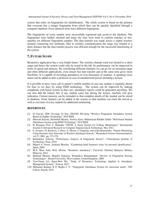 International Journal of Security, Privacy and Trust Management (IJSPTM) Vol 5, No 4, November 2016
17
system that relies on fingerprints for identification. The whole system is based on the premise
that everyone has a unique fingerprint from which they can be quickly identified through a
computer database. Even identical twins have different fingerprints.
The fingerprints of every student were successfully registered and saved to the database. The
fingerprints were further checked and many dry runs were done to confirm matches or mis-
matches for different fingerprint samples. The data transfer was made across a zigbee wireless
channel connecting two terminals. Due to wireless communication the range was limited to a
short distance but the data transfer process was efficient enough for the successful functioning of
the system.
7. FUTURE SCOPE
Biometrics application has a very bright future. The wireless channel used was limited to a short
range and hence the system could only be tested in the lab. Its performance can be improved in
terms of speed and memory. By considering different channels we can go for an increased range
and other different applications, even ensure fast data transfer and at the same time gives more
flexibility. It is capable of recording attendance of even thousands of students. A speaking voice
alarm can be added to alert a professor in case of unauthorized person attending a lecture.
It is possible to have voice call to parent’s mobile number in case any student is regularly absent
for four to six days by using GSM technology. The system can be improved by making
completely web based system in that case, attendance reports could be generated anywhere. We
can also add the feature like if any student came late during the lecture, machine will give
indication. Current memory can be extended so that complete details of the student can be stored
in database. Some features can be added in the system so that machine can track the arrival as
well as exit time of every student for additional monitoring.
REFERENCES
[1] LI Jian-po, ZHU Xu-ning, LI Xue, ZHANG Zhi-ming “Wireless Fingerprint Attendance System
Based on ZigBee Technology” 2010 IEEE.
[2] Murizah Kassim, Hasbullah Mazlan, Norliza Zaini, Muhammad Khidhir Salleh “Web-based Student
Attendance System using RFID Technology” 2012 IEEE.
[3] B. Rasagna, Prof. C. Rajendra “SSCM: A Smart System for College Maintenance” International
Journal of Advanced Research in Computer Engineering & Technology, May 2012.
[4] E. Jovanov, D. Raskovic, J. Price, A. Moore, J. Chapman, and A.Krishnamurthy, “Patient Monitoring
Using Personal Area Networks of Wireless Intelligent Sensors,” Biomedical Science Instrumentation,
vol.37, 2001, pp. 373-378.
[5] Barbadekar Ashwini, “Performance Analysis of Fingerprint Sensors”, Vishwakarma Institute of
Technology, Pune, 2010.
[6] Miguel A. Ferrer, Aythami Morales, “Combining hand biometric traits for personal identification”,
Spain, 2009.
[7] M.A. Meor Said, M.H. Misran, “Biometric attendance”, Universiti Teknikal Malaysia Melaka,
Malaysia, 2014.
[8] Shahzad Memon, Mojtaba Sepasian, Wamadeva Balachandran, “Review of Fingerprint Sensing
Technologies”, Brunel University, West London, United Kingdom, 2008.
[9] Tsai-Cheng Li1, Huan-Wen Wu, “Study of Biometrics Technology Applied in Attendance
Management System”, Taiwan, 2012.
[10] Mohamed Basheer K P, Raghu C V, “Fingerprint Attendance System for classroom needs”, NIT
Calicut, Kerala, 2012.
 
