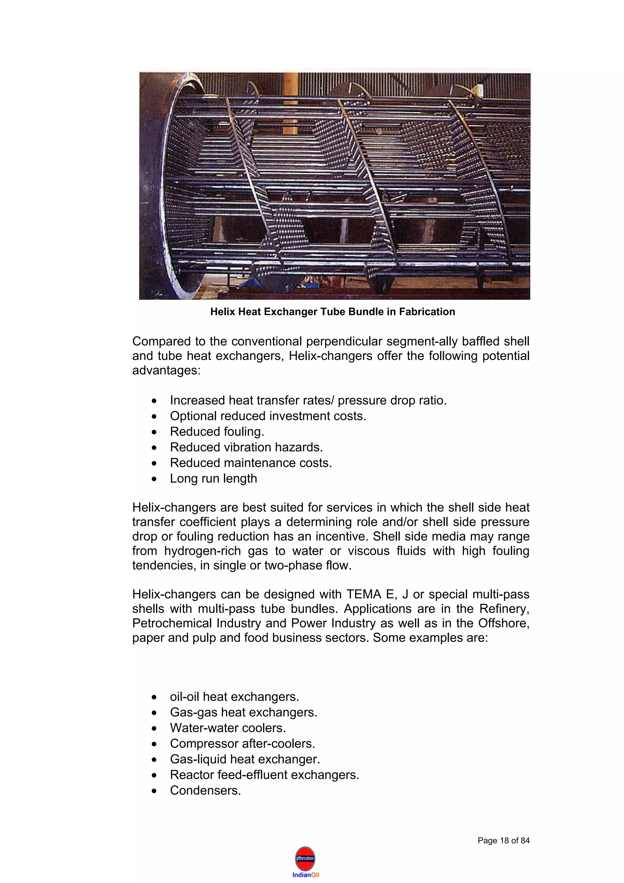 IndianOil
Compared to the conventional perpendicular segment-ally baffled shell
and tube heat exchangers, Helix-changers offer the following potential
advantages:
• Increased heat transfer rates/ pressure drop ratio.
• Optional reduced investment costs.
• Reduced fouling.
• Reduced vibration hazards.
• Reduced maintenance costs.
• Long run length
Helix-changers are best suited for services in which the shell side heat
transfer coefficient plays a determining role and/or shell side pressure
drop or fouling reduction has an incentive. Shell side media may range
from hydrogen-rich gas to water or viscous fluids with high fouling
tendencies, in single or two-phase flow.
Helix-changers can be designed with TEMA E, J or special multi-pass
shells with multi-pass tube bundles. Applications are in the Refinery,
Petrochemical Industry and Power Industry as well as in the Offshore,
paper and pulp and food business sectors. Some examples are:
• oil-oil heat exchangers.
• Gas-gas heat exchangers.
• Water-water coolers.
• Compressor after-coolers.
• Gas-liquid heat exchanger.
• Reactor feed-effluent exchangers.
• Condensers.
Page 18 of 84
Helix Heat Exchanger Tube Bundle in Fabrication
 